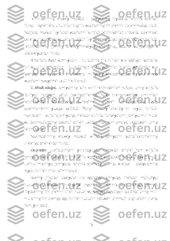 Ishtirokchining   shaxsiy   maqsadi   –   jamiyatning   foydasida   ishtirok   etishdan
iborat. Tegishlicha u bu bilan bog`liq xatarlarning bir qismini o`z zimmasiga oladi.
Natijada   mazkur   loyihalar   xatarlarini   ko`plab   ishtirokchilar   o`rtasida   taqsimlash
asosida o`ta qimmat va uzoq muddatli loyihalarni amalga oshirish mumkin bo`ladi.
Ishtirokchining   ijtimoiy-iqtisodiy   missiyasi,   shu   tariqa,   xatarlar   va   javobgarlik
dispersiyasidan iborat.
Kreditor .   Agar   sarmoyador   –   bu   tadbirkorlik   rolidan   voz   kechgan   kapitalist
bo`lsa,   u   holda   kreditor   –   bu   tadbirkorlik   faoliyati   bilan   bog`liq   xatarlardan   voz
kechgan   sarmoyadordir.   Professional   moliyaviy   vositachilardan   foydalanish   esa
xatarlarni pasaytirish usuli hisoblanadi.
7.   Mulk-aksiya.   Jamiyatning   ko`p   sonli   ishtirokchilari   nafaqat   uning   xo`jalik
faoliyati   natijalari   uchun   javobgarlikning,   balki   boshqaruvchilar   tomonidan
ishtirokchilar   ishonchining   suiiste’mol   qilinishi   imkoniyatining   ham
taqsimlanishini   yuzaga   keltiradi.   Yangi   ijtimoiy-iqtisodiy   rol   paydo   bo`ladi:
nazoratchi – xo`jalik jamiyatiga nisbatan alohida funksiyalarni: jamiyat mol-mulki
va   daromadlarining   tasarruf   etilishi   ustidan   nazoratni   amalga   oshiruvchi   uning
ishtirokchisi.
Nazoratchining   shaxsiy   maqsadi   xo`jalik   jamiyatini   kapitallashtirishning
o`sishiga erishishdan iborat. 
Aksiyador .   Jozibadorligini   yo`qotayotgan   biznesdan   chiqish   ham   xo`jalik
jamiyatlarining faoliyati  bilan bog`liq xatarlarni soddalashtirish  usuli  hisoblanadi.
Ushbu   imkoniyat   jamiyatda   ishtirok   etishning   alohida   vositasi   –   aksiyalarning
paydo bo`lishi bilan ta’minlanadi.
Rasmiy   jihatdan   aksiyalar   o`z   egalariga   jamiyatga   nisbatan   majburiyat
huquqlarini,   xususan:   boshqaruv   organlarida   ishtirok   etish   huquqi,   jamiyat
foydasining   bir   qismini   olish   huquqi   va   jamiyat   tugatilgan   taqdirda   uning   mol-
mulkining bir qismiga ega bo`lish huquqini beruvchi qimmatli qog`ozlarni o`zida
namoyon etadi. 
15 