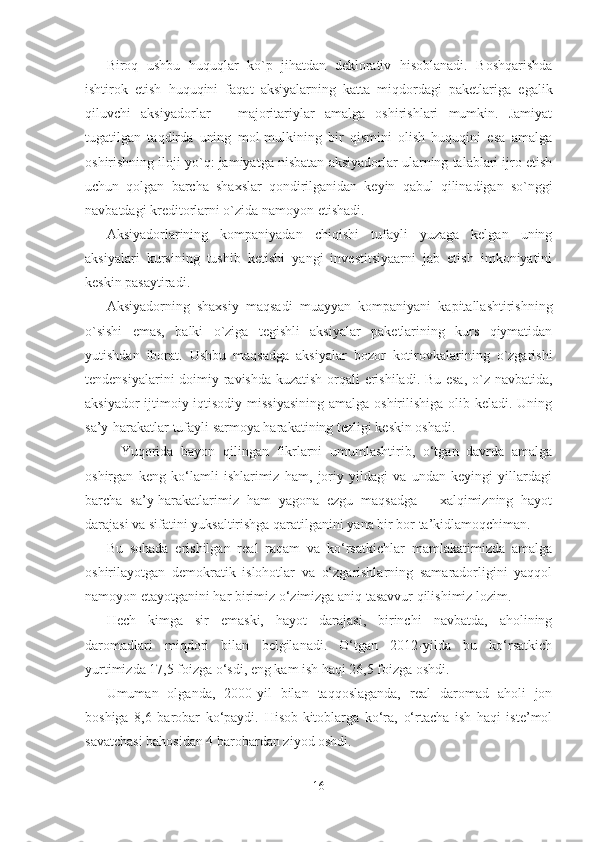 Biroq   ushbu   huquqlar   ko`p   jihatdan   deklorativ   hisoblanadi.   Boshqarishda
ishtirok   etish   huquqini   faqat   aksiyalarning   katta   miqdordagi   paketlariga   egalik
qiluvchi   aksiyadorlar   –   majoritariylar   amalga   oshirishlari   mumkin.   Jamiyat
tugatilgan   taqdirda   uning   mol-mulkining   bir   qismini   olish   huquqini   esa   amalga
oshirishning iloji yo`q: jamiyatga nisbatan aksiyadorlar ularning talablari ijro etish
uchun   qolgan   barcha   shaxslar   qondirilganidan   keyin   qabul   qilinadigan   so`nggi
navbatdagi kreditorlarni o`zida namoyon etishadi.
Aksiyadorlarining   kompaniyadan   chiqishi   tufayli   yuzaga   kelgan   uning
aksiyalari   kursining   tushib   ketishi   yangi   investitsiyaarni   jab   etish   imkoniyatini
keskin pasaytiradi.
Aksiyadorning   shaxsiy   maqsadi   muayyan   kompaniyani   kapitallashtirishning
o`sishi   emas,   balki   o`ziga   tegishli   aksiyalar   paketlarining   kurs   qiymatidan
yutishdan   iborat.   Ushbu   maqsadga   aksiyalar   bozor   kotirovkalarining   o`zgarishi
tendensiyalarini doimiy ravishda kuzatish orqali erishiladi. Bu esa, o`z navbatida,
aksiyador  ijtimoiy-iqtisodiy missiyasining  amalga oshirilishiga olib keladi. Uning
sa’y-harakatlar tufayli sarmoya harakatining tezligi keskin oshadi.
Yuqorida   bayon   qilingan   fikrlarni   umumlashtirib,   o‘tgan   davrda   amalga
oshirgan   keng   ko‘lamli   ishlarimiz   ham,   joriy   yildagi   va   undan   keyingi   yillardagi
barcha   sa’y-harakatlarimiz   ham   yagona   ezgu   maqsadga   –   xalqimizning   hayot
darajasi va sifatini yuksaltirishga qaratilganini yana bir bor ta’kidlamoqchiman.
Bu   sohada   erishilgan   real   raqam   va   ko‘rsatkichlar   mamlakatimizda   amalga
oshirilayotgan   demokratik   islohotlar   va   o‘zgarishlarning   samaradorligini   yaqqol
namoyon etayotganini har birimiz o‘zimizga aniq tasavvur qilishimiz lozim.
Hech   kimga   sir   emaski,   hayot   darajasi,   birinchi   navbatda,   aholining
daromadlari   miqdori   bilan   belgilanadi.   O‘tgan   2012-yilda   bu   ko‘rsatkich
yurtimizda 17,5 foizga o‘sdi, eng kam ish haqi 26,5 foizga oshdi.
Umuman   olganda,   2000-yil   bilan   taqqoslaganda,   real   daromad   aholi   jon
boshiga   8,6   barobar   ko‘paydi.   Hisob-kitoblarga   ko‘ra,   o‘rtacha   ish   haqi   iste’mol
savatchasi bahosidan 4 barobardan ziyod oshdi.
16 