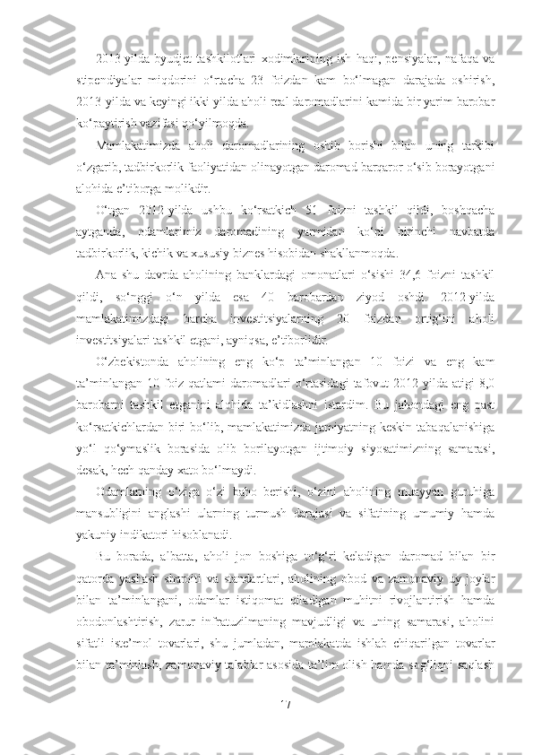 2013-yilda   byudjet   tashkilotlari   xodimlarining   ish   haqi,   pensiyalar,   nafaqa   va
stipendiyalar   miqdorini   o‘rtacha   23   foizdan   kam   bo‘lmagan   darajada   oshirish,
2013-yilda va keyingi ikki yilda aholi real daromadlarini kamida bir yarim barobar
ko‘paytirish vazifasi qo‘yilmoqda.
Mamlakatimizda   aholi   daromadlarining   oshib   borishi   bilan   uning   tarkibi
o‘zgarib, tadbirkorlik faoliyatidan olinayotgan daromad barqaror o‘sib borayotgani
alohida e’tiborga molikdir.
O‘tgan   2012-yilda   ushbu   ko‘rsatkich   51   foizni   tashkil   qildi,   boshqacha
aytganda,   odamlarimiz   daromadining   yarmidan   ko‘pi   birinchi   navbatda
tadbirkorlik, kichik va xususiy biznes hisobidan shakllanmoqda.
Ana   shu   davrda   aholining   banklardagi   omonatlari   o‘sishi   34,6   foizni   tashkil
qildi,   so‘nggi   o‘n   yilda   esa   40   barobardan   ziyod   oshdi.   2012-yilda
mamlakatimizdagi   barcha   investitsiyalarning   20   foizdan   ortig‘ini   aholi
investitsiyalari tashkil etgani, ayniqsa, e’tiborlidir.
O‘zbekistonda   aholining   eng   ko‘p   ta’minlangan   10   foizi   va   eng   kam
ta’minlangan   10   foiz   qatlami   daromadlari   o‘rtasidagi   tafovut   2012-yilda   atigi   8,0
barobarni   tashkil   etganini   alohida   ta’kidlashni   istardim.   Bu   jahondagi   eng   past
ko‘rsatkichlardan biri  bo‘lib, mamlakatimizda  jamiyatning keskin  tabaqalanishiga
yo‘l   qo‘ymaslik   borasida   olib   borilayotgan   ijtimoiy   siyosatimizning   samarasi,
desak, hech qanday xato bo‘lmaydi.
Odamlarning   o‘ziga   o‘zi   baho   berishi,   o‘zini   aholining   muayyan   guruhiga
mansubligini   anglashi   ularning   turmush   darajasi   va   sifatining   umumiy   hamda
yakuniy indikatori hisoblanadi.
Bu   borada,   albatta,   aholi   jon   boshiga   to‘g‘ri   keladigan   daromad   bilan   bir
qatorda   yashash   sharoiti   va   standartlari,   aholining   obod   va   zamonaviy   uy-joylar
bilan   ta’minlangani,   odamlar   istiqomat   qiladigan   muhitni   rivojlantirish   hamda
obodonlashtirish,   zarur   infratuzilmaning   mavjudligi   va   uning   samarasi,   aholini
sifatli   iste’mol   tovarlari,   shu   jumladan,   mamlakatda   ishlab   chiqarilgan   tovarlar
bilan ta’minlash, zamonaviy talablar  asosida  ta’lim olish hamda sog‘liqni  saqlash
17 