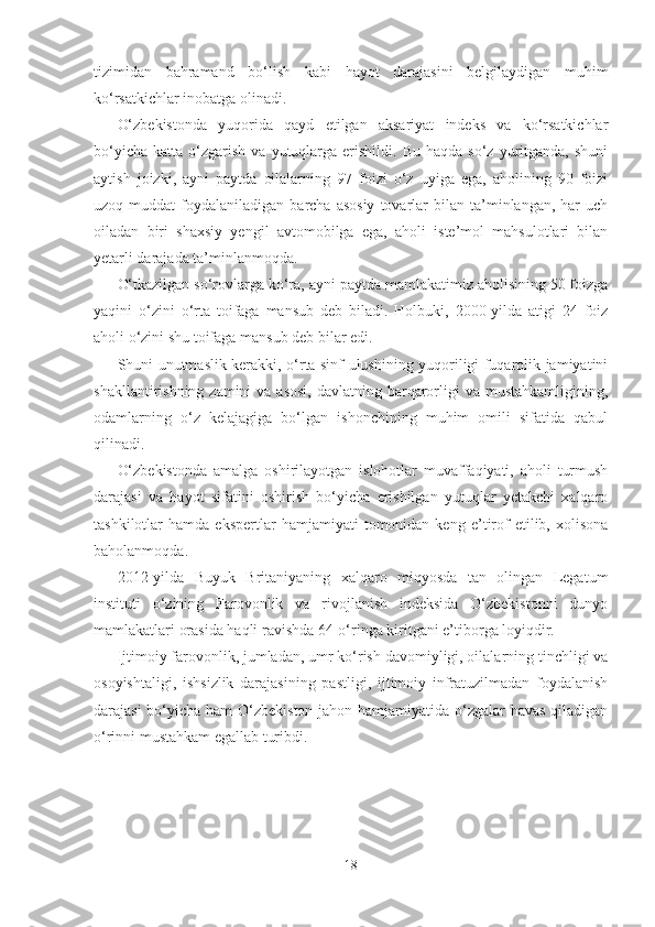 tizimidan   bahramand   bo‘lish   kabi   hayot   darajasini   belgilaydigan   muhim
ko‘rsatkichlar inobatga olinadi.
O‘zbekistonda   yuqorida   qayd   etilgan   aksariyat   indeks   va   ko‘rsatkichlar
bo‘yicha   katta  o‘zgarish   va  yutuqlarga   erishildi.   Bu  haqda  so‘z   yuritganda,  shuni
aytish   joizki,   ayni   paytda   oilalarning   97   foizi   o‘z   uyiga   ega,   aholining   90   foizi
uzoq  muddat   foydalaniladigan  barcha  asosiy  tovarlar  bilan  ta’minlangan,  har   uch
oiladan   biri   shaxsiy   yengil   avtomobilga   ega,   aholi   iste’mol   mahsulotlari   bilan
yetarli darajada ta’minlanmoqda.
O‘tkazilgan so‘rovlarga ko‘ra, ayni paytda mamlakatimiz aholisining 50 foizga
yaqini   o‘zini   o‘rta   toifaga   mansub   deb   biladi.   Holbuki,   2000-yilda   atigi   24   foiz
aholi o‘zini shu toifaga mansub deb bilar edi.
Shuni unutmaslik kerakki, o‘rta sinf ulushining yuqoriligi fuqarolik jamiyatini
shakllantirishning zamini  va asosi,  davlatning barqarorligi  va  mustahkamligining,
odamlarning   o‘z   kelajagiga   bo‘lgan   ishonchining   muhim   omili   sifatida   qabul
qilinadi.
O‘zbekistonda   amalga   oshirilayotgan   islohotlar   muvaffaqiyati,   aholi   turmush
darajasi   va   hayot   sifatini   oshirish   bo‘yicha   erishilgan   yutuqlar   yetakchi   xalqaro
tashkilotlar   hamda   ekspertlar   hamjamiyati   tomonidan  keng   e’tirof   etilib,   xolisona
baholanmoqda.
2012-yilda   Buyuk   Britaniyaning   xalqaro   miqyosda   tan   olingan   Legatum
instituti   o‘zining   Farovonlik   va   rivojlanish   indeksida   O‘zbekistonni   dunyo
mamlakatlari orasida haqli ravishda 64-o‘ringa kiritgani e’tiborga loyiqdir.
Ijtimoiy farovonlik, jumladan, umr ko‘rish davomiyligi, oilalarning tinchligi va
osoyishtaligi,   ishsizlik   darajasining   pastligi,   ijtimoiy   infratuzilmadan   foydalanish
darajasi  bo‘yicha ham  O‘zbekiston jahon hamjamiyatida o‘zgalar  havas  qiladigan
o‘rinni mustahkam egallab turibdi.
18 