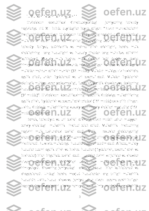 1. Mulkchilik ta’riflarining tahlili
O`zbekiston   Respublikasi   Konstitutsiyasidagi     jamiyatning   iqtisodiy
negizlariga   oid   XII   bobda   quyidagilar   bayon   etilgan:   “Bozor   munosabatlarini
rivojlantirishga qaratilgan O`zbekiston iqtisodiyotining negizini   turli shakllardagi
mulk   tashkil   etadi.   Davlat   iste’molchilar   huquqlarining   ustunligini   hisobga   olib,
iqtisodiy   faoliyat,   tadbirkorlik   va   mehnat   qilish   erkinligini,   barcha   mulk
shakllarining     teng   huquqligini   va   huquqiy   jihatdan   teng   muhofaza   etilishini
kafolatlaydi.   Xususiy   mulk   boshqa   mulk   shakllari   kabi   daxlsiz   va   davlat
himoyasidadir.   Mulkdor   faqat   qonunda   nazarda   tutilgan   hollarda   va   tartibdagina
mulkidan mahrum etilishi mumkin (53- modda). Mulkdor  mulkiga o`z hoxishicha
egalik   qiladi,   undan   foydalanadi   va   uni   tasarruf   etadi.   Mulkdan   foydalanish
ekologik   muhitga   zarar   yetkazmasligi,   fuqarolar,   yuridik   shaxslar     va   davlatning
huquqlarini   hamda   qonun   bilan   qo`riqlanadigan   manfaatlarini   buzmasligi   shart
(54-modda)”.   O`zbekiston   Respublikasining   Fuqarolik   Kodeksiga   mulkchilikning
egalik qilish, foydalanish va tasarruf etish triadasi (164-modda) asos qilib olingan.
Ushbu   Kodeksda   mulkchilikning   xususiy   va   ommaviy   shakllari   mavjudligi   (167-
modda) ta’kidlanadi. 
Demak,   iqtisodiyot   va   uni   tashkil   etishning   bozor   modeli   uchun   muayyan-
tarixiy   shakldagi     mulkchilik     instituti   talab   etiladi.   Mulkchilik     institutining
negizini   mulk   tushunchasi   tashkil   etadi.   Mulk   –   resurslar   cheklanganligi
sharoitining   oqibatidagi   noyoblik   muammosini     hal   qilinishining   yagona   vositasi
hisoblanadi. Bu vosita mulkdorga  huquqlar tutamini taqdim etadi. Albatta, mulkiy
huquqlar   tutami   egalik   qilish   va   boshqa   huquqlar   (foydalanish,   tasarruf   etish   va
boshqalar)   bilan   birgalikda   tashkil   etadi.   Huquqlar   tizimi   xo`jaliklar   va   shaxslar
o`zaro   munosabatlarga   kirishishlari   uchun   ham   mulkdorni,   ham   mulkni
himoyalaydi.   Shaxsning   jamiyatdagi     erkinligi   huquq     bilan   kafolatlanadi   va
chegaralanadi.   Undagi   barcha   mavjud   huquqlardan   eng   to`lig`i   mulkchilik
huquqidir. Ushbu  huquq   shaxs  va   jamiyat  uchun o`zaro   qarama-qarshi  bo`lgan
begonalashuv   xususiyatini     ham     namoyon   etadi.   Ilmiy   manbalarda   mulkchilik
2 