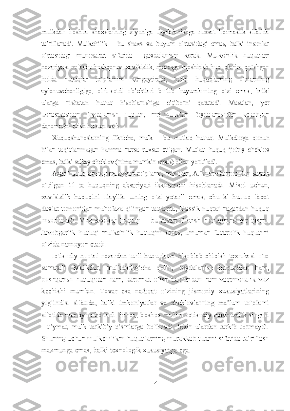 mulkdan   boshqa   shaxslarning   ziyoniga   foydalanishga   ruxsat   bermaslik   sifatida
ta’riflanadi.   Mulkchilik   –   bu   shaxs   va   buyum   o`rtasidagi   emas,   balki   insonlar
o`rtasidagi   munosabat   sifatida     gavdalanishi   kerak.   Mulkchilik   huquqlari
nazariyasi nafaqat boshqaruv, xavfsizlik, merosga topshirish huquqlarini qo`shgan
holda   huquqlar   to`plamini   kengaytiradi,   balki   huquqlarning   o`zlarining
aylanuvchanligiga,   oldi-sotdi   ob’ektlari   bo`lib   buyumlarning   o`zi   emas,   balki
ularga   nisbatan   huquq   hisoblanishiga   e’tiborni   qaratadi.   Masalan,   yer
uchastkasidan   foydalanish   huquqi;   mol-mulkdan   foydalanishdan   keladigan
daromadni olish huquqi va b.
Xuquqshunoslarning   fikricha,   mulk   –   bu   mutlaq   huquq.   Mulkdorga   qonun
bilan   taqiqlanmagan   hamma   narsa   ruxsat   etilgan.   Mutlaq   huquq   ijobiy   cheklov
emas, balki  salbiy cheklov  (nima mumkin emas) bilan yoritiladi.
Agar huquqlarning muayyan to`plami, masalan, A.Onore tomonidan sanab
o`tilgan   11   ta   huquqning   aksariyati   ikkilamchi   hisoblanadi.   M isol   uchun ,
xavfsizlik   huquqini   olaylik.   Uning   o`zi   yetarli   emas,   chunki   huquq   faqat
davlat   tomonidan   muhofaza   qilingan   taqdirda,   klassik   nuqtai   nazardan   huquq
hisoblanadi.   Voz   kechish   huquqi   –   bu   tasarruf   etish   huquqining   bir   qismi.
Javobgarlik   huquqi   mulkchilik   huquqini   emas,   umuman   fuqarolik   huquqini
o`zida namoyon etadi.
Iqtisodiy   nuqtai   nazardan   turli   huquqlarni   hisoblab   chiqish   texnikasi   o`ta
samarali.   Mulkdor,   mulkdorligicha   qolib,   foydalanish   huquqidan   ham,
boshqarish   huquqidan   ham,   daromad   olish   huquqidan   ham   vaqtinchalik   voz
kechishi   mumkin.   Tovar   esa   nafaqat   o`zining   jismoniy   xususiyatlarining
yig`indisi   sifatida,   balki   imkoniyatlar   va   cheklovlarning   ma’lum   to`plami
sifatida   namoyon   bo`ladi.   Biroq,   boshqa   muhim   iqtisodiy   mavhumlik   singari
-   qiymat,   mulk   tarkibiy   qismlarga   bo`linadi,   lekin   ulardan   tarkib   topmaydi.
Shuning uchun mulkchilikni huquqlarning murakkab tutami sifatida ta’riflash
mazmun ga  emas, balki texnologik xususiyatga ega.
4 