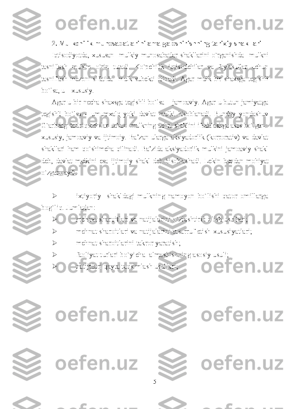 2. Mulkchilik munosabatlarini amalga oshirishning tarixiy shakllari
Iqtisodiyotda,   xususan     mulkiy   munosabatlar   shakllarini   o`rganishda     mulkni
tasniflash   muhim   o`rin   tutadi.   Ko`pchilik   iqtisodchilar   va   faylasuflar   uchun
tasniflash   mezoni   sifatida     mulk   subekti   olinadi.   Agar   mulk   bir   shaxsga   tegishli
bo`lsa, u – xususiy. 
Agar  u bir  necha  shaxsga  tegishli  bo`lsa – jamoaviy.  Agar  u butun jamiyatga
tegishli   bo`lsa   –   umumxalq   yoki   davlat   mulki   hisoblanadi.   Bunday   yondashuv
G`arbdagi tadqiqotchilar uchun  mulkning uchta shaklini ifodalashga asos bo`lgan.:
xususiy,   jamoaviy   va   ijtimoiy.   Ba’zan   ularga   aksiyadorlik   (korporativ)   va   davlat
shakllari   ham   qo`shimcha   qilinadi.   Ba’zida   aksiyadorlik   mulkini   jamoaviy   shakl
deb,   davlat   mulkini   esa   ijtimoiy   shakl   deb   hisoblashadi.   Lekin   bundan   mohiyat
o`zgarmaydi. 
 ixtiyoriy     shakldagi   mulkning   namoyon   bo`lishi   qator   omillarga
bog`liq. Jumladan:  
 mehnat sharoitlari va natijalarini o`zlashtirib olish usullari;
 mehnat sharoitlari va natijalarini tasarruf etish   xususiyatlari;
 mehnat sharoitlarini takror yaratish ;
 faoliyat  turlari   bo`yicha   almashishning asosiy usuli;
 natijalari   qayta taqsimlash usullari;
5 
