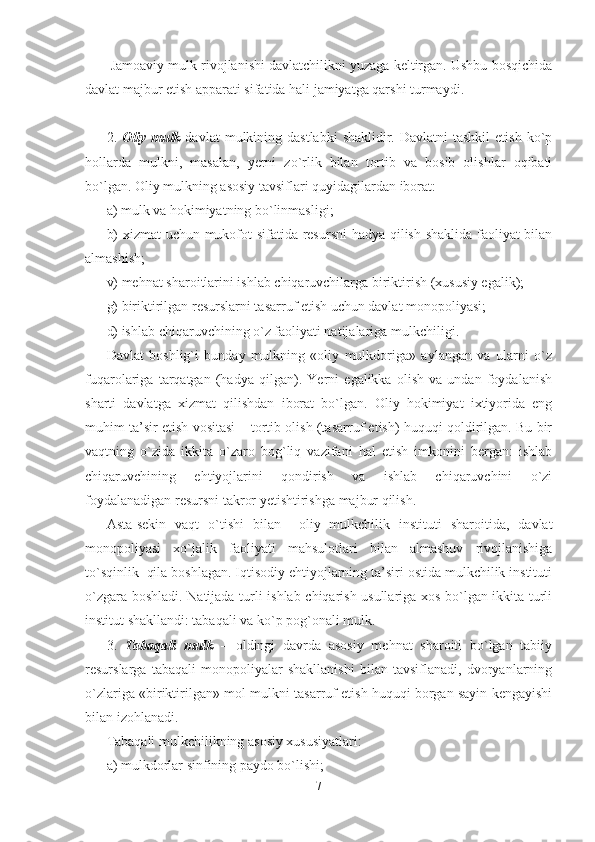   Jamoaviy mulk rivojlanishi davlatchilikni yuzaga keltirgan. Ushbu bosqichida
davlat majbur etish apparati sifatida hali jamiyatga qarshi turmaydi.
2.   Oliy  mulk   davlat   mulkining dastlabki  shaklidir.  Davlatni  tashkil  etish  ko`p
hollarda   mulkni,   masalan,   yerni   zo`rlik   bilan   tortib   va   bosib   olishlar   oqibati
bo`lgan. Oliy mulkning asosiy tavsiflari quyidagilardan iborat:
a) mulk va hokimiyatning bo`linmasligi;
b) xizmat uchun mukofot sifatida resursni  hadya qilish shaklida faoliyat bilan
almashish;
v) mehnat sharoitlarini ishlab chiqaruvchilarga biriktirish (xususiy egalik);
g) biriktirilgan resurslarni tasarruf etish uchun davlat monopoliyasi;
d) ishlab chiqaruvchining o`z faoliyati natijalariga mulkchiligi .
Davlat   boshlig`i   bunday   mulkning   «oliy   mulkdoriga»   aylangan   va   ularni   o`z
fuqarolariga   tarqatgan   (hadya   qilgan).   Yerni   egalikka   olish   va   undan   foydalanish
sharti   davlatga   xizmat   qilishdan   iborat   bo`lgan.   Oliy   hokimiyat   ixtiyorida   eng
muhim ta’sir etish vositasi – tortib olish (tasarruf etish) huquqi qoldirilgan. Bu bir
vaqtning   o`zida   ikkita   o`zaro   bog`liq   vazifani   hal   etish   imkonini   bergan:   ishlab
chiqaruvchining   ehtiyojlarini   qondirish   va   ishlab   chiqaruvchini   o`zi
foydalanadigan resursni takror yetishtirishga majbur qilish.
Asta-sekin   vaqt   o`tishi   bilan     oliy   mulkchilik   instituti   sharoitida,   davlat
monopoliyasi   xo`jalik   faoliyati   mahsulotlari   bilan   almashuv   rivojlanishiga
to`sqinlik  qila boshlagan. Iqtisodiy ehtiyojlarning ta’siri ostida mulkchilik instituti
o`zgara boshladi. Natijada turli ishlab chiqarish usullariga xos bo`lgan ikkita turli
institut shakllandi: tabaqali va  ko`p pog`onali  mulk.
3.   Tabaqali   mulk   –   oldingi   davrda   asosiy   mehnat   sharoiti   bo`lgan   tabiiy
resurslarga   tabaqali   monopoliyalar   shakllanishi   bilan   tavsiflanadi,   dvoryanlarning
o`zlariga «biriktirilgan» mol-mulkni tasarruf etish huquqi borgan sayin kengayishi
bilan izohlanadi. 
Tabaqali mulkchilikning asosiy xususiyatlari:
a) mulkdorlar sinfining paydo bo`lishi;
7 