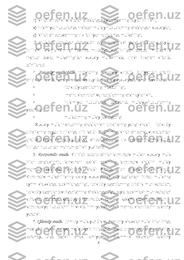 b) ishlab chiqarish vositalari cheklangan aylanmasining paydo bo`lishi;
v) hokimiyat huquqlariga nisbatan mulkiy huquqlarning cheklangan xususiyati;
g) ishlab chiqaruvchining o`z faoliyati natijalariga mulkchiligi;
d)   mulkdan   olinadigan   daromadni   qayta   taqsimlash   yangi   shaklining   paydo
bo`lishi.   Rivojlanishning   Yevropa   modeliga   xos   bo`lgan   tabaqali   mulkchilik
instituti   davlat   mulkchiligidan   xususiy   mulkchilikka   o`tish   bosqichi   sifatida
ta’riflanadi.
4.   Xususiy   mulkchilik   individning   jamoaviy   xo`jalik   faoliyatidan   ajralib
chiqishini o`zida namoyon etadi va quyidagi asosiy xususiyatlar bilan tavsiflanadi: 
 iqtisodiy agentlarning mustaqilligi; 
   mehnt sharoitlari va natijalarining erkin aylanishi; 
 hokimiyat   huquqlariga   qaraganda   mulkiy   huquqlarning
yetarliligi; 
 mulkdorning mulkiy javobgarligi. 
  Xususiy   mulk   institutining   shakllanishi   tobelikning   yangi   shakli   –   iqtisodiy
tobelikning paydo  bo`lishiga  olib  keldi. Xodimning ishlab  chiqarish  vositalaridan
ajralishi   bilan   bir   qatorda   ishlab   chiqaruvchining   o`z   mehnatining   mahsuliga
bo`lgan huquqidan mahrum etilishi yuz berdi.  
5.   Korporativ   mulk .   Ko`plab   tadqiqotchilar   korporativ   mulkni   xususiy   mulk
bilan   tenglashtirib,   korxonani   tashkil   etishning   korporativ   shaklini   mulkiy
majmuani   ishonchli   boshqarish   shakli   sifatida   talqin   etishni   taklif   qilishadi.
Korporativ   mulkchilikning   asosiy   xususiyatlari   quyidagilardan   iborat:   mulkning
ayrim   shaxslarga   taqsimlanganligi;   iqtisodiy   agentlarning   tobelik   munosabatlari;
iqtisodiy agentlar javobgarligining cheklanganligi; qayta taqsimlash munosabatlari
sohasida   mulkdan   keladigan   daromadlar   rolining   keskin   ortishi;   mulkdor   –
korporatsiya  huquqlarini  bilvosita himoyalash  orqali  mehnat  sharoitlarini  takroriy
yaratish.   
6.  Ijtimoiy mulk . Ijtimoiy mulk yuridik va jismoniy shaxslar mulki bilan birga
mavjud   bo`ladi.   Jamiyat   mulki,   ko`p   holatlarda   davlat   tomonidan   boshqarilishiga
qaramay,   unga   tegishli   emas.   Jamiyatning   muammosi   resurslarni   takroriy
8 