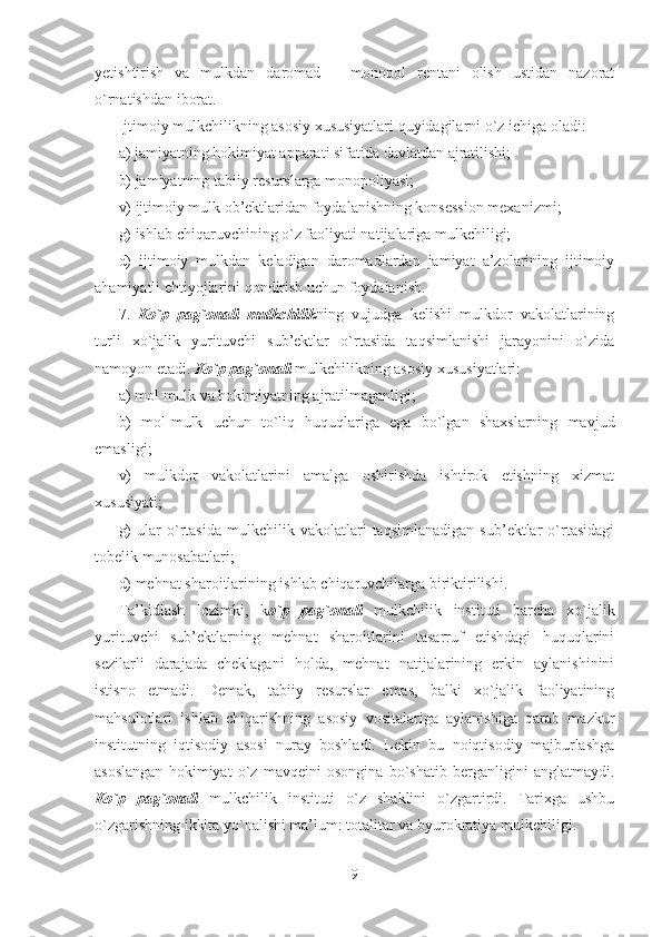 yetishtirish   va   mulkdan   daromad   –   monopol   rentani   olish   ustidan   nazorat
o`rnatishdan iborat. 
Ijtimoiy mulkchilikning asosiy xususiyatlari quyidagilarni o`z ichiga oladi:
a) jamiyatning hokimiyat apparati sifatida davlatdan ajratilishi;
b) jamiyatning tabiiy resurslarga monopoliyasi;
v) ijtimoiy mulk ob’ektlaridan foydalanishning konsession mexanizmi;
g) ishlab chiqaruvchining o`z faoliyati natijalariga mulkchiligi;
d)   ijtimoiy   mulkdan   keladigan   daromadlardan   jamiyat   a’zolarining   ijtimoiy
ahamiyatli ehtiyojlarini qondirish uchun foydalanish.
7.   Ko`p   pag`onali   mulkchilik ning   vujudga   kelishi   mulkdor   vakolatlarining
turli   xo`jalik   yurituvchi   sub’ektlar   o`rtasida   taqsimlanishi   jarayonini   o`zida
namoyon etadi.  Ko`p pag`onali  mulkchilikning asosiy xususiyatlari:
a) mol-mulk va hokimiyatning ajratilmaganligi;
b)   mol-mulk   uchun   to`liq   huquqlariga   ega   bo`lgan   shaxslarning   mavjud
emasligi;
v)   mulkdor   vakolatlarini   amalga   oshirishda   ishtirok   etishning   xizmat
xususiyati;
g)   ular   o`rtasida   mulkchilik   vakolatlari   taqsimlanadigan   sub’ektlar   o`rtasidagi
tobelik munosabatlari;
d) mehnat sharoitlarining ishlab chiqaruvchilarga biriktirilishi.
Ta’kidlash   lozimki,   k o`p   pag`onali   mulkchilik   instituti   barcha   xo`jalik
yurituvchi   sub’ektlarning   mehnat   sharoitlarini   tasarruf   etishdagi   huquqlarini
sezilarli   darajada   cheklagani   holda,   mehnat   natijalarining   erkin   aylanishinini
istisno   etmadi.   Demak,   tabiiy   resurslar   emas,   balki   xo`jalik   faoliyatining
mahsulotlari   ishlab   chiqarishning   asosiy   vositalariga   aylanishiga   qarab   mazkur
institutning   iqtisodiy   asosi   nuray   boshladi.   Lekin   bu   noiqtisodiy   majburlashga
asoslangan   hokimiyat   o`z   mavqeini   osongina   bo`shatib   berganligini   anglatmaydi.
Ko`p   pag`onali   mulkchilik   instituti   o`z   shaklini   o`zgartirdi.   Tarixga   ushbu
o`zgarishning ikkita yo`nalishi ma’lum: totalitar va byurokratiya mulkchiligi.
9 