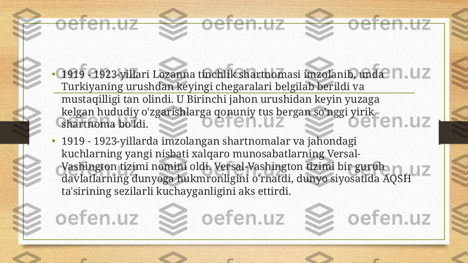 •
1919 - 1923-yillari Lozanna tinchlik shartnomasi imzolanib, unda 
Turkiyaning urushdan keyingi chegaralari belgilab berildi va 
mustaqilligi tan olindi. U Birinchi jahon urushidan keyin yuzaga 
kelgan hududiy o'zgarishlarga qonuniy tus bergan so'nggi yirik 
shartnoma bo'ldi. 
•
1919 - 1923-yillarda imzolangan shartnomalar va jahondagi 
kuchlarning yangi nisbati xalqaro munosabatlarning Versal-
Vashington tizimi nomini oldi. Versal-Vashington tizimi bir guruh 
davlatlarning dunyoga hukmronligini o'rnatdi, dunyo siyosatida AQSH 
ta'sirining sezilarli kuchayganligini aks ettirdi.  