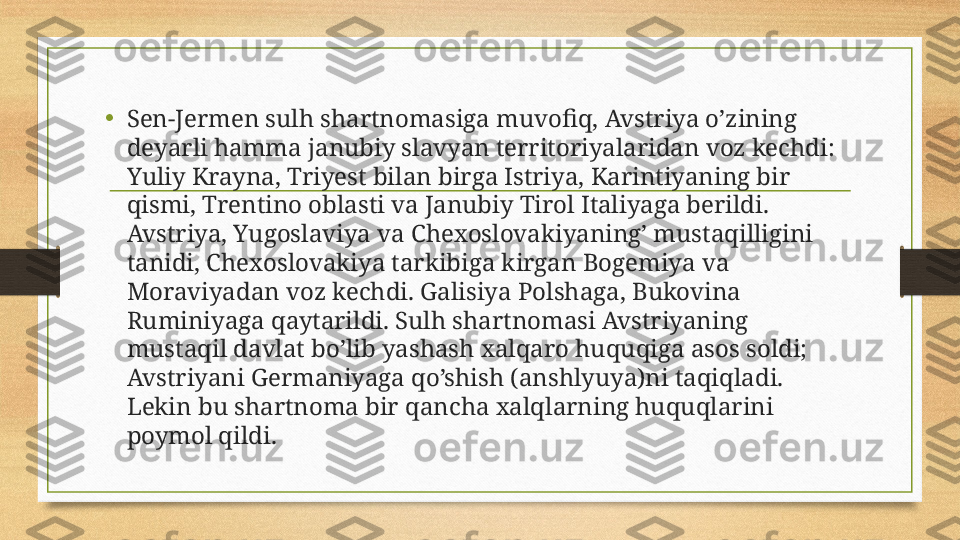 •
Sen-Jermen sulh shartnomasiga muvofiq, Avstriya o’zining 
deyarli hamma janubiy slavyan territoriyalaridan voz kechdi: 
Yuliy Krayna, Triyest bilan birga Istriya, Karintiyaning bir 
qismi, Trentino oblasti va Janubiy Tirol Italiyaga berildi. 
Avstriya, Yugoslaviya va Chexoslovakiyaning’ mustaqilligini 
tanidi, Chexoslovakiya tarkibiga kirgan Bogemiya va 
Moraviyadan voz kechdi. Galisiya Polshaga, Bukovina 
Ruminiyaga qaytarildi. Sulh shartnomasi Avstriyaning 
mustaqil davlat bo’lib yashash xalqaro huquqiga asos soldi; 
Avstriyani Germaniyaga qo’shish (anshlyuya)ni taqiqladi. 
Lekin bu shartnoma bir qancha xalqlarning huquqlarini 
poymol qildi. 