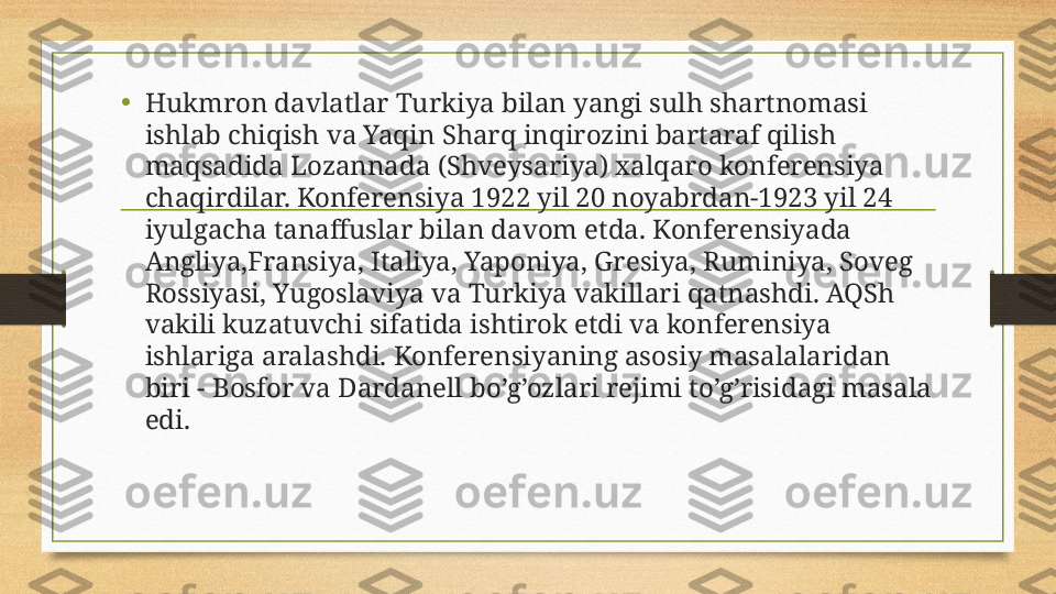 •
Hukmron davlatlar Turkiya bilan yangi sulh shartnomasi 
ishlab chiqish va Yaqin Sharq inqirozini bartaraf qilish 
maqsadida Lozannada (Shveysariya) xalqaro konferensiya 
chaqirdilar. Konferensiya 1922 yil 20 noyabrdan-1923 yil 24 
iyulgacha tanaffuslar bilan davom etda. Konferensiyada 
Angliya,Fransiya, Italiya, Yaponiya, Gresiya, Ruminiya, Soveg 
Rossiyasi, Yugoslaviya va Turkiya vakillari qatnashdi. AQSh 
vakili kuzatuvchi sifatida ishtirok etdi va konferensiya 
ishlariga aralashdi. Konferensiyaning asosiy masalalaridan 
biri - Bosfor va Dardanell bo’g’ozlari rejimi to’g’risidagi masala 
edi.  