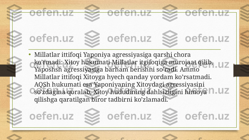 •
Millatlar ittifoqi Yaponiya agressiyasiga qarshi chora 
ko’rmadi: Xitoy hukumati Millatlar itgifoqiga murojaat qilib, 
Yaposhsh agressiyasiga barham berishni so’radi. Ammo 
Millatlar ittifoqi Xitoyga hyech qanday yordam ko’rsatmadi. 
AQSh hukumati esa Yaponiyaning Xitoydagi agressiyasini 
so’zdagina qoralab, Xitoy hududining dahlsizligini himoya 
qilishga qaratilgan biror tadbirni ko’zlamadi. 