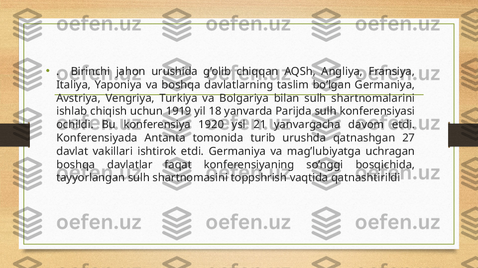 •
.    Birinchi  jahon  urushida  g’olib  chiqqan  AQSh,  Angliya,  Fransiya, 
Italiya,  Yaponiya  va  boshqa  davlatlarning  taslim  bo’lgan  Germaniya, 
Avstriya,  Vengriya,  Turkiya  va  Bolgariya  bilan  sulh  shartnomalarini 
ishlab chiqish uchun 1919 yil 18 yanvarda Parijda sulh konferensiyasi 
ochildi.  Bu  konferensiya  1920  ysl  21  yanvargacha  davom  etdi. 
Konferensiyada  Antanta  tomonida  turib  urushda  qatnashgan  27 
davlat  vakillari  ishtirok  etdi.  Germaniya  va  mag’lubiyatga  uchragan 
boshqa  davlatlar  faqat  konferensiyaning  so’nggi  bosqichida, 
tayyorlangan sulh shartnomasini toppshrish vaqtida qatnashtirildi 