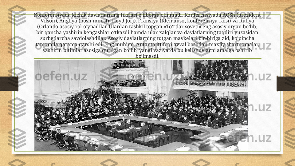 Konferensiyada kichik davlatlarning fikrlari e’tiborga olinmadi. Konferensiyada AQSh (prezident 
Vilson), Angliya (bosh ministr Lloyd Jorj), Fransiya (Klemanso, konferensiya raisi) va Italiya 
(Orlando asosiy rol o’ynadilar. Ulardan tashkil topgan «To’rtlar soveti» eng asosiy organ bo’lib, 
bir qancha yashirin kengashlar o’tkazdi hamda ular xalqlar va davlatlarning taqdiri yuzasidan 
surbetlarcha savdolashdilar. Asosiy davlatlarning tutgan mavkelari bir-biriga zid, ko’pincha 
tamomila qarama-qarshi edi. Eng muhimi, Antanta ittifoqi avval boshdan maxfiy shartnomalar, 
yashirin bitimlar asosiga qurilgan bo’lib, yangi vaziyatda bu kelishuvlarni amalga oshirib 
bo’lmasdi. 