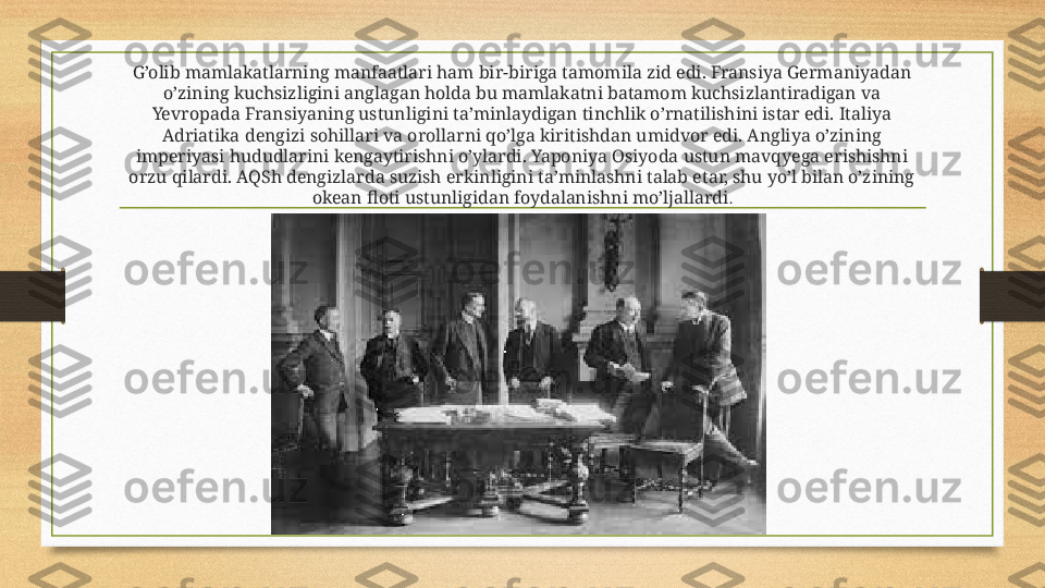 G’olib mamlakatlarning manfaatlari ham bir-biriga tamomila zid edi. Fransiya Germaniyadan 
o’zining kuchsizligini anglagan holda bu mamlakatni batamom kuchsizlantiradigan va 
Yevropada Fransiyaning ustunligini ta’minlaydigan tinchlik o’rnatilishini istar edi. Italiya 
Adriatika dengizi sohillari va orollarni qo’lga kiritishdan umidvor edi. Angliya o’zining 
imperiyasi hududlarini kengaytirishni o’ylardi. Yaponiya Osiyoda ustun mavqyega erishishni 
orzu qilardi. AQSh dengizlarda suzish erkinligini ta’minlashni talab etar, shu yo’l bilan o’zining 
okean floti ustunligidan foydalanishni mo’ljallardi . 