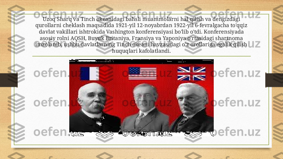 Uzoq Sharq va Tinch okeanidagi bahsli muammolarni hal qilish va dengizdagi 
qurollarni cheklash maqsadida 1921-yil 12-noyabrdan 1922-yil 6-fevralgacha to'qqiz 
davlat vakillari ishtrokida Vashington konferensiyasi bo'lib o'tdi. Konferensiyada 
asosiy rolni AQSH, Buyuk Britaniya, Fransiya va Yaponiya o'rtasidagi shartnoma 
imzolanib, ushbu davlatlarning Tinch okeani havzasidagi o'z orollariga egalik qilish 
huquqlari kafolatlandi. 