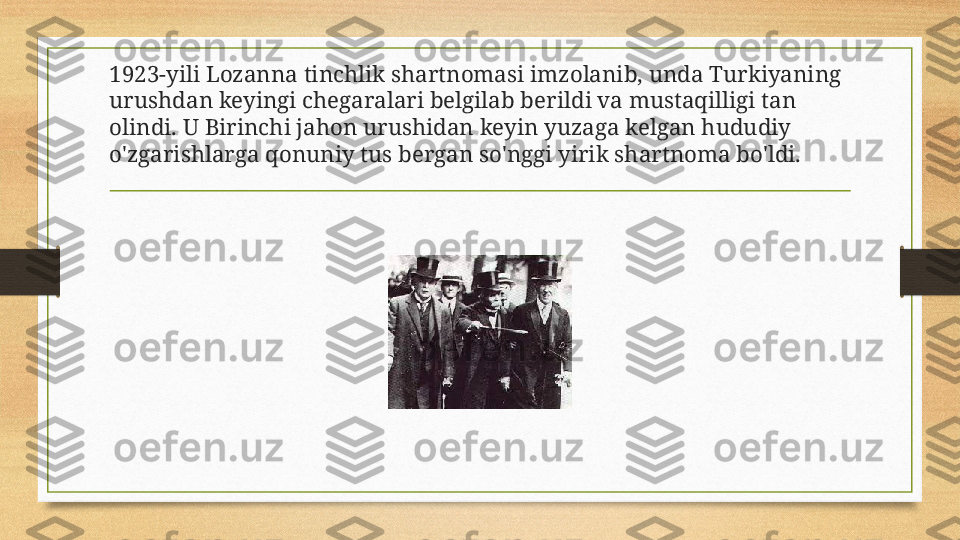 1923-yili Lozanna tinchlik shartnomasi imzolanib, unda Turkiyaning 
urushdan keyingi chegaralari belgilab berildi va mustaqilligi tan 
olindi. U Birinchi jahon urushidan keyin yuzaga kelgan hududiy 
o'zgarishlarga qonuniy tus bergan so'nggi yirik shartnoma bo'ldi. 