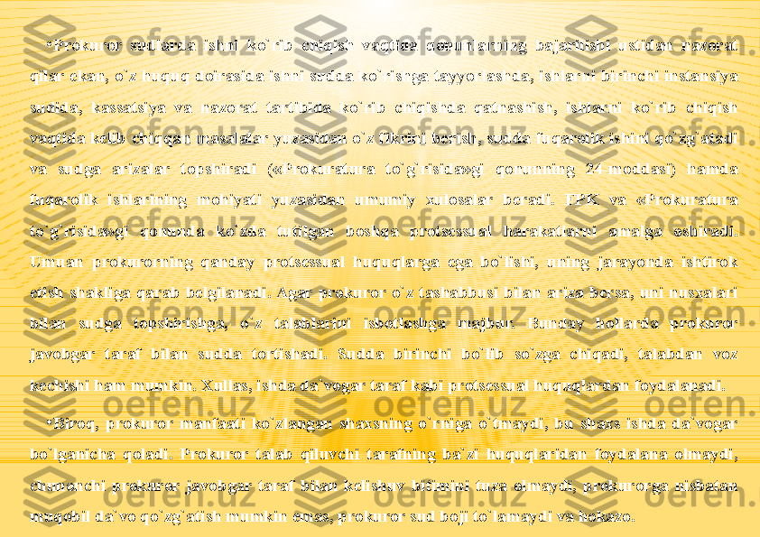 •
Prokuror  sudlarda  ishni  ko`rib  chiqish  vaqtida  qonunlarning  bajarilishi  ustidan  nazorat 
qilar  ekan,  o`z  huquq  doirasida  ishni  sudda  ko`rishga  tayyorlashda,  ishlarni  birinchi  instansiya 
sudida,  kassatsiya  va  nazorat  tartibida  ko`rib  chiqishda  qatnashish,  ishlarni  ko`rib  chiqish 
vaqtida  kelib  chiqqan  masalalar  yuzasidan  o`z  fikrini  berish, sudda  fuqarolik  ishini  qo`zg`atadi 
va  sudga  arizalar  topshiradi  («Prokuratura  to`g`risida»gi  qonunning  24-moddasi)  hamda 
fuqarolik  ishlarining  mohiyati  yuzasidan  umumiy  xulosalar  beradi.  FPK  va  «Prokuratura 
to`g`risida»gi  qonunda  ko`zda  tutilgan  boshqa  protsessual  harakatlarni  amalga  oshiradi. 
Umuan  prokurorning  qanday  protsessual  huquqlarga  ega  bo`lishi,  uning  jarayonda  ishtirok 
etish  shakliga  qarab  belgilanadi. Agar  prokuror  o`z  tashabbusi  bilan  ariza  bersa,  uni  nusxalari 
bilan  sudga  topshirishga,  o`z  talablarini  isbotlashga  majbur.  Bunday  hollarda  prokuror 
javobgar  taraf  bilan  sudda  tortishadi.  Sudda  birinchi  bo`lib  so`zga  chiqadi,  talabdan  voz 
kechishi ham mumkin. Xullas, ishda da`vogar taraf kabi protsessual huquqlardan foydalanadi.
•
Biroq,  prokuror  manfaati  ko`zlangan  shaxsning  o`rniga  o`tmaydi,  bu  shaxs  ishda  da`vogar 
bo`lganicha  qoladi.  Prokuror  talab  qiluvchi  tarafning  ba`zi  huquqlaridan  foydalana  olmaydi, 
chunonchi  prokuror  javobgar  taraf  bilan  kelishuv  bitimini  tuza  olmaydi,  prokurorga  nisbatan 
muqobil da`vo qo`zg`atish mumkin emas, prokuror sud boji to`lamaydi va hokazo. 