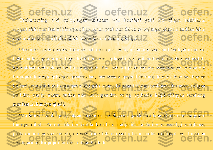 •
Prokurorning  o`zi  qo`zg`atgan  talabdan  voz  kechishi  yoki  arz  qilgan  talablarini 
o`zgartirishi manfaatini himoya qilish uchun prokuror da`vo qo`zg`atgan shaxsni suddan ishni 
mazmunan ko`rishni talab qilish huquqidan mahrum qilmaydi.
•
Prokuror  ishda  qanday  formada  ishtirok  qilsa  ham,  u  hamma  vaqt  sud  faoliyatini  emas, 
balki  sudda  qonunning  bajarilishini  nazorat  qiluvchi  va  odil  sudlovni  amalga  oshirishda 
ko`maklashuvchi  shaxs  bo`lib  qolaveradi.  Shu  sababli  prokuror  protsessda  qaysi  tomonning 
huquqini  himoya  qilishga  qaramasdan,  protsessda  qaysi  tarafning  huquqi  buzilsa,  barcha 
hollarda ana shu buzilishga qarshi chiqishi lozim. Bundan tashqari prokuror, dastavval to`tgan 
yo`lidan  qat`iy  nazar,  sudda  nizo  ko`rilganidan  so`ng  oqibatda  haqli  chiqqan  tarafning 
manfaatini himoya qiladi.
•
Ma`lumki,  talab  qo`zg`atgan  prokuror  javobgarga  qarshi  bo`lgan  shaxsning  huquqini 
himoya  qiladi.  Ammo  ishning  sudda  ko`rilishi  natijasida  talabning  asossizligi  aniqlansa, 
prokuror  undan  voz  kechib,  da`vogarning  talabini  rad  qilishni  suddan  so`raydi  va  shu  bilan 
javobgarning huquqini himoya qilgan bo`ladi. 