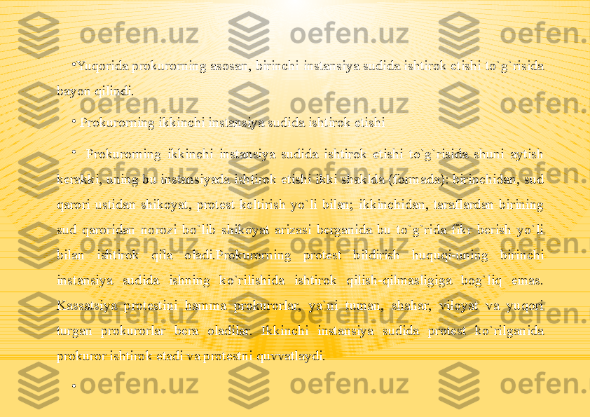 •
Yuqorida prokurorning asosan, birinchi instansiya sudida ishtirok etishi to`g`risida 
bayon qilindi.
•
  Prokurorning ikkinchi instansiya sudida ishtirok etishi
•
   Prokurorning  ikkinchi  instansiya  sudida  ishtirok  etishi  to`g`risida  shuni  aytish 
kerakki, uning bu instansiyada ishtirok etishi ikki shaklda (formada): birinchidan, sud 
qarori  ustidan  shikoyat,  protest  keltirish  yo`li  bilan;  ikkinchidan,  taraflardan  birining 
sud  qaroridan  norozi  bo`lib  shikoyat  arizasi  berganida  bu  to`g`rida  fikr  berish  yo`li 
bilan  ishtirok  qila  oladi.Prokurorning  protest  bildirish  huquqi-uning  birinchi 
instansiya  sudida  ishning  ko`rilishida  ishtirok  qilish-qilmasligiga  bog`liq  emas. 
Kassatsiya  protestini  hamma  prokurorlar,  ya`ni  tuman,  shahar,  viloyat  va  yuqori 
turgan  prokurorlar  bera  oladilar.  Ikkinchi  instansiya  sudida  protest  ko`rilganida 
prokuror ishtirok etadi va protestni quvvatlaydi.
•
  