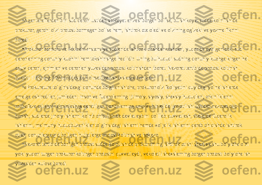 •
Agar taraflardan biri sud qarori ustidan shikoyat arizasi bergan bo`lsa, bu shikoyat sudda ko`rilishida 
prokuror, garchi o`zi protest bermagan bo`lsa ham, ishtirok eta oladi va o`zining og`zaki va yozma fikrini 
beradi.
•
Prokuror birinchi va ikkinchi instansiya sudlarida ishtirok etishdan tashqari, yuqorida aytilganidek, sud 
qarorlarining qonuniy kuchini ham tekshirishga haqlidir. Uning bu huquqi sudning qonuniy kuchga kirgan hal 
qiluv qarori, ajrimlari va qarorlari yuzasidan protest keltirishdan iborat. Nazorat tartibida protest keltirish 
huquqi FPKning 349-moddasida ko`rsatilgan shaxslarga berilgan.
•
«Prokuratura to`g`risida»gi qonunda belgilanishicha, prokuror o`z faoliyatini quyidagi yo`nalishlarda 
amalga oshiradilar, jumladan:-inson va fuqarolarning ijtimoiy, siyosiy, shaxsiy huquqlari, erkinliklarini 
muhofaza qilishni ta`minlashga qaratilgan qonunlarning aniq va bir xilda ijro etilishi ustidan nazorat olib 
borish;-sudlarda jinoiy ishlarni ko`rib chiqilishida davlat aybini qo`llab-quvvatlash, sudlarda fuqarolik 
ishlarini, ma`muriy huquqbuzarliklar to`g`risidagi ishlarni hamda xo`jalik ishlarini qarab chiqishda ishtirok 
etish, qonunlarga zid bo`lgan hujjatlarga protest keltirish va hokazo.
•
Nazorat tartibida berilgan protest sudda ko`rilishida prokurorning ishtirok etishi shart va shu bo`yicha o`zi 
yoki yuqori turgan prokuror keltirgan protestni quvvatlaydi, vakolatli shaxslarning bergan protesti bo`yicha ish 
yuzasidan xulosa beradi. 