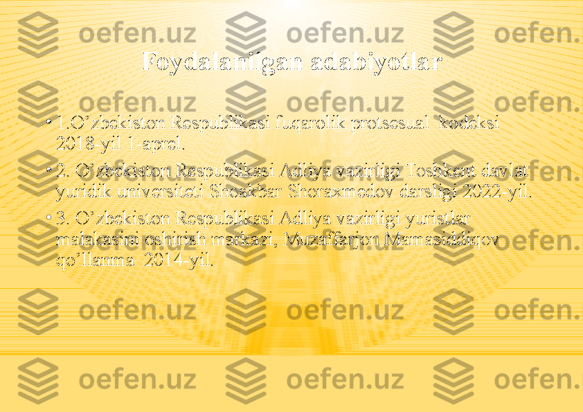 Foydalanilgan adabiyotlar
•
1.O’zbekiston Respublikasi fuqarolik protsesual  kodeksi 
2018-yil 1-aprel.
•
2. O’zbekiston Respublikasi Adliya vazirligi Toshkent davlat 
yuridik universiteti Shoakbar Shoraxmedov darsligi 2022-yil.
•
3. O’zbekiston Respublikasi Adliya vazirligi yuristlar 
malakasini oshirish markazi, Muzaffarjon Mamasiddiqov 
qo’llanma  2014-yil. 