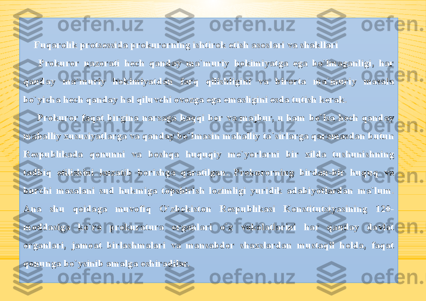 Fuqarolik protsessida prokurorning ishtirok etish asoslari va shakllari
  Prokuror  nazorati  hech  qanday  ma`muriy  hokimiyatga  ega  bo`lmaganligi,  har 
qanday  ma`muriy  hokimiyatdan  farq  qilishligini  va  birorta  ma`muriy  masala 
bo`yicha hech qanday hal qiluvchi ovozga ega emasligini esda tutish kerak.
  Prokuror  faqat  birgina  narsaga  haqqi  bor  va  majbur,  u  ham  bo`lsa  hech  qanday 
mahalliy xususiyatlarga va qanday bo`lmasin mahalliy ta`sirlarga qaramasdan butun 
Respublikada  qonunni  va  boshqa  huquqiy  me`yorlarni  bir  xilda  tushunishning 
tadbiq  etilishini  kuzatib  borishga  qaratilgan.  Prokurorning  birdan-bir  huquq  va 
burchi  masalani  sud  hukmiga  topshirish  lozimligi  yuridik  adabiyotlardan  ma`lum. 
Ana  shu  qoidaga  muvofiq  O`zbekiston  Respublikasi  Konstitutsiyasining  120-
moddasiga  ko`ra  prokuratura  organlari  o`z  vakolatlarini  har  qanday  davlat 
organlari,  jamoat  birlashmalari  va  mansabdor  shaxslardan  mustaqil  holda,  faqat 
qonunga bo`ysinib amalga oshiradilar. 