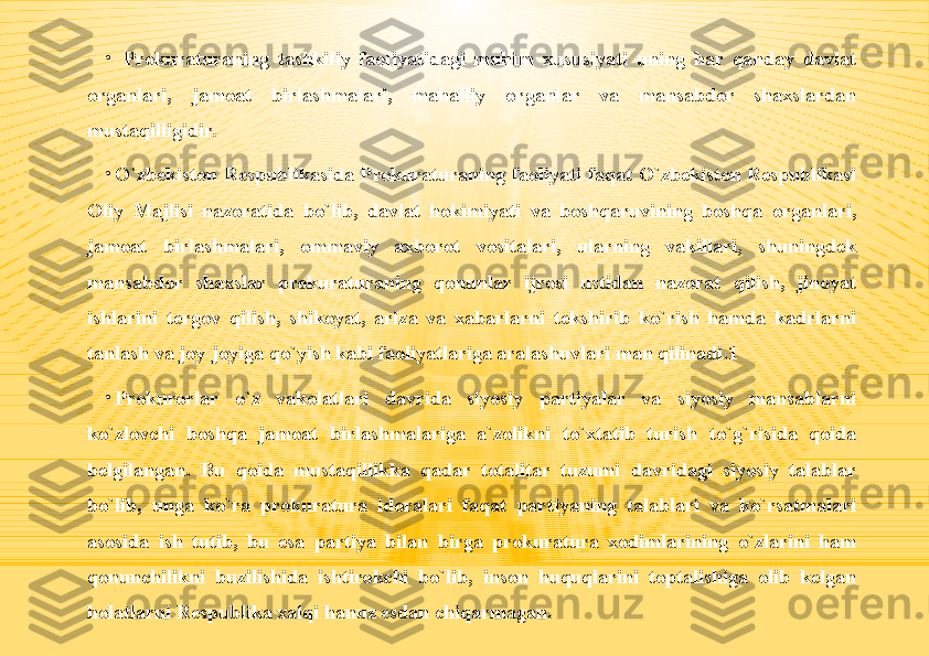 •
  Prokuraturaning  tashkiliy  faoliyatidagi  muhim  xususiyati  uning  har  qanday  davlat 
organlari,  jamoat  birlashmalari,  mahalliy  organlar  va  mansabdor  shaxslardan 
mustaqilligidir.
•
O`zbekiston  Respublikasida  Prokuraturaning  faoliyati  faqat  O`zbekiston  Respublikasi 
Oliy  Majlisi  nazoratida  bo`lib,  davlat  hokimiyati  va  boshqaruvining  boshqa  organlari, 
jamoat  birlashmalari,  ommaviy  axborot  vositalari,  ularning  vakillari,  shuningdek 
mansabdor  shaxslar  prokuraturaning  qonunlar  ijrosi  ustidan  nazorat  qilish,  jinoyat 
ishlarini  tergov  qilish,  shikoyat,  ariza  va  xabarlarni  tekshirib  ko`rish  hamda  kadrlarni 
tanlash va joy-joyiga qo`yish kabi faoliyatlariga aralashuvlari man qilinadi.1
•
Prokurorlar  o`z  vakolatlari  davrida  siyosiy  partiyalar  va  siyosiy  mansablarni 
ko`zlovchi  boshqa  jamoat  birlashmalariga  a`zolikni  to`xtatib  turish  to`g`risida  qoida 
belgilangan.  Bu  qoida  mustaqillikka  qadar  totalitar  tuzumi  davridagi  siyosiy  talablar 
bo`lib,  unga  ko`ra  prokuratura  idoralari  faqat  partiyaning  talablari  va  ko`rsatmalari 
asosida  ish  tutib,  bu  esa  partiya  bilan  birga  prokuratura  xodimlarining  o`zlarini  ham 
qonunchilikni  buzilishida  ishtirokchi  bo`lib,  inson  huquqlarini  toptalishiga  olib  kelgan 
holatlarni Respublika xalqi hanuz esdan chiqarmagan. 