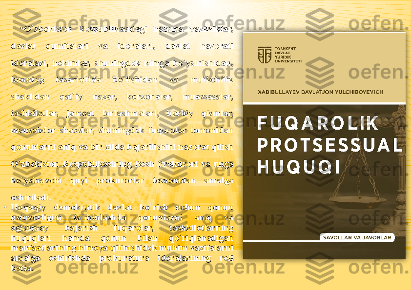 •
O`zbekiston  Respublikasidagi  hamma  vazirliklar, 
davlat  qumitalari  va  idoralari,  davlat  nazorati 
idoralari,  hokimlar,  shuningdek  kimga  bo`ysinishidan, 
kimning  tasarrufida  bo`lishidan  va  mulkchilik 
shaklidan  qat`iy  nazar,  korxonalar,  muassasalar, 
tashkilotlar,  jamoat  birlashmalari,  harbiy  qismlar, 
mansabdor  shaxslar,  shuningdek  fuqarolar  tomonidan 
qonunlarni aniq va bir xilda bajarilishini nazorat qilish 
O`zbekiston  Respublikasining  Bosh  Prokurori  va  unga 
bo`ysinuvchi  quyi  prokurorlar  tomonidan  amalga 
oshiriladi.
•
Huquqiy  demokratik  davlat  ko`rish  uchun  qonun 
ustuvorligini  ta`minlashda  qonunlarni  aniq  va 
ogishmay  bajarish  fuqarolar,  tashkilotlarning 
huquqlari  hamda  qonun  bilan  qo`riqlanadigan 
manfaatlarining himoya qilinishidek muhim vazifalarni 
amalga  oshirishda  prokuratura  idoralarining  roli 
katta.   