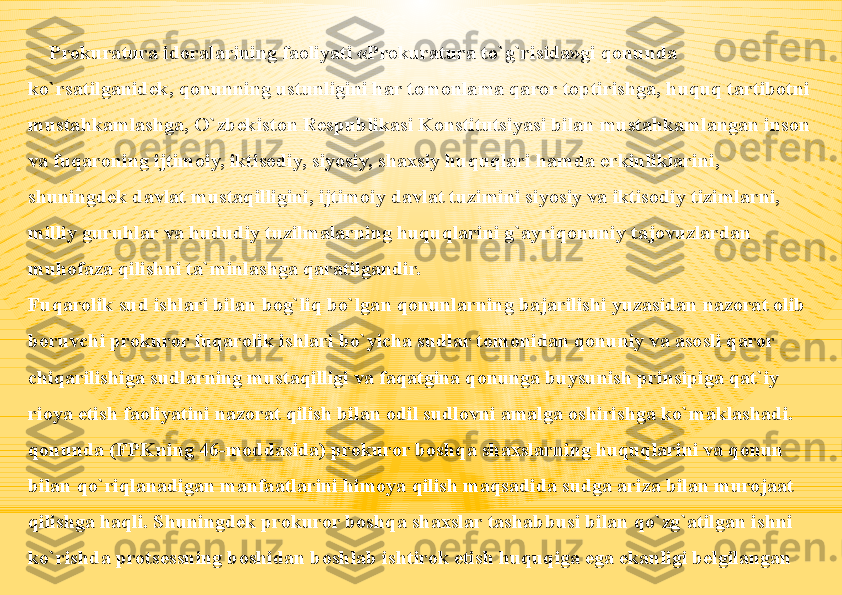 Prokuratura idoralarining faoliyati «Prokuratura to`g`risida»gi qonunda 
ko`rsatilganidek, qonunning ustunligini har tomonlama qaror toptirishga, huquq tartibotni 
mustahkamlashga, O`zbekiston Respublikasi Konstitutsiyasi bilan mustahkamlangan inson 
va fuqaroning ijtimoiy, iktisodiy, siyosiy, shaxsiy huquqlari hamda erkinliklarini, 
shuningdek davlat mustaqilligini, ijtimoiy davlat tuzimini siyosiy va iktisodiy tizimlarni, 
milliy guruhlar va hududiy tuzilmalarning huquqlarini g`ayriqonuniy tajovuzlardan 
muhofaza qilishni ta`minlashga qaratilgandir.
Fuqarolik sud ishlari bilan bog`liq bo`lgan qonunlarning bajarilishi yuzasidan nazorat olib 
boruvchi prokuror fuqarolik ishlari bo`yicha sudlar tomonidan qonuniy va asosli qaror 
chiqarilishiga sudlarning mustaqilligi va faqatgina qonunga buysunish prinsipiga qat`iy 
rioya etish faoliyatini nazorat qilish bilan odil sudlovni amalga oshirishga ko`maklashadi. 
qonunda (FPKning 46-moddasida) prokuror boshqa shaxslarning huquqlarini va qonun 
bilan qo`riqlanadigan manfaatlarini himoya qilish maqsadida sudga ariza bilan murojaat 
qilishga haqli. Shuningdek prokuror boshqa shaxslar tashabbusi bilan qo`zg`atilgan ishni 
ko`rishda protsessning boshidan boshlab ishtirok etish huquqiga ega ekanligi belgilangan 