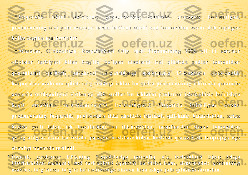 •
Fuqarolik  ishini  ko`rishda  prokurorning  ishtiroki  qonunda  ko`rsatilgan, 
prokurorning  o`zi  yoki  mazkur  ishda  ishtirok  etishi  sud  tomonidan  zarur  deb  topilgan 
hollardagina majburiydir.
•
Masalan,  O`zbekiston  Respublikasi  Oliy  sudi  Plenumining  1998  yil  11  sentabr 
«Bolalar  tarbiyasi  bilan  bog`liq  bo`lgan  nizolarni  hal  qilishda  sudlar  tomonidan 
qonunlarni  qo`llash  amaliyoti  to`g`risida»gi  qarorining  13-bandida  «ota-onalik 
huquqidan  mahrum  qilish  to`g`risidagi  ishlar  bo`yicha  prokurorning  ishtiroki  qonunda 
nazarda  tutilganligini  e`tiborga  olib  sudlar  bu  ishlarni  prokuror  ishtirokisiz  ko`rishga 
haqli  emasligi»  to`g`ridan-to`g`ri  ko`rsatilgan.2  Yuqorida  keltirilgan  qonun 
prokurorning  fuqarolik  protsessida  ikki  shaklda  ishtirok  qilishini:  birinchidan,  ariza 
berish  yo`li  bilan  ish  boshlashini  va  ikkinchidan,  manfaatdor  shaxs  tomonidan 
qo`zg`atilgan  ishni  ko`rishda  jarayon  boshlanishidan  boshlab  qatnashish  huquqiga  ega 
ekanligi nazarda tutiladi.
•
Demak,  prokuror  FPKning  5-moddasiga  muvofiq  o`z  tashabbusi  bilan  ishga 
kirishishidan  tashqari,  sud  tashabbusi  (qarori)  bo`yicha  ham,  shuningdek  qonunning 
maxsus, to`g`ridan-to`g`ri ko`rsatmasiga binoan ham ishga jalb qilinishi mumkin. 