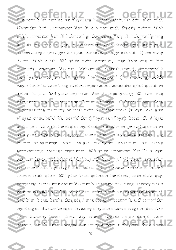 Suy   nomi   bilan   nomladi   va   Kayxuang   hukmronligining   shiorini   e'lon   qildi.
O'shandan   beri   u   imperator   Ven-Di   deb   nomlandi.   Siyosiy   tizimni   isloh
qilish.   Imperator   Ven-Di hukmronligi   davrida  va Yang-Di  hukmronligining
boshida   mamlakat   birligini   mustahkamlash   va   markazlashgan   hokimiyatni
kuchaytirishga   qaratilgan   bir   qator   islohotlar   amalga   oshirildi.   1)   ma'muriy
tizimni   isloh   qilish.   581   yilda   tizim   o'rnatildi,   unga   ko'ra   eng   muhim
ma'muriy   organlar   Vazirlar   Mahkamasi   (shanshusheng),   imperatorlik
kanselyariyasi   (chjunshusheng)   va   hovli   kengashi   (menshasheng)   bo'ldi.
Keyinchalik bu tizim Tang sulolasi imperatorlari tomonidan qabul qilindi va
ishlab   chiqildi.   583   yilda   imperator   Ven-Di   imperiyaning   500   dan   ortiq
okruglarini   tugatish   to'g'risida   farmon   chiqardi.   O'shandan   beri   Song
imperiyasining  ma'muriy   bo'linish  tizimi  uch  bosqichdan   (viloyat,  okrug   va
viloyat)  emas,  balki  ikki  bosqichdan (viloyat  va viloyat)  iborat  edi.  Viloyat
boshliqlari etib tsishi boshliqlari tayinlandi. Islohotlar natijasida fuqarolik va
harbiy rahbariyat  yagona organga birlashtirildi.  Harbiy nuqtai nazardan eng
muhim   viloyatlarga   tsishi   bo'lgan   tszunguan   qo'shinlari   va   harbiy
garnizonining   boshlig'i   tayinlandi.   605   yilda   imperator   Yan-Di   viloyat
tsunguan lavozimini bekor qilishni buyurdi, bu uning hokimiyatni asta-sekin
markazlashtirish   siyosatiga   mos   keladi.   2)   mansabdor   shaxslarni   tanlash
tizimini   isloh   qilish.   600   yilda   tizim   qo'llanila   boshlandi,   unda   oltita   quyi
darajadagi barcha amaldorlar Vazirlar Mahkamasi huzuridagi shaxsiy tarkib
va   attestatsiyalar   vazirligi   tomonidan   tanlab   olindi   va   lavozimga   ko'tarildi.
Shu   bilan   birga,   barcha   darajadagi   amaldorlar   imperatorlik   sudi   tomonidan
tayinlangan. Bundan tashqari, lavozimga tayinlash uchun sudga taqdim etish
tizimi   butunlay   bekor   qilindi.   Suy   sulolasi   davrida   to'qqiz   darajali   tizim
bekor qilindi, bu faqat zodagon oilalarning kuchini kuchaytirdi. Sui davrida
10 