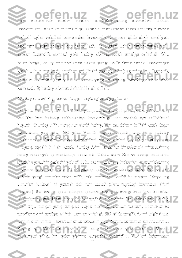 ham   aristokratik   oilalar   a'zolari   ota-bobolarining   xizmatlari   uchun
lavozimlarni olishlari mumkinligi sababli, mansabdor shaxslarni tayinlashda
nufuzli   uylar   vakillari   tomonidan   lavozimlarni   meros   qilib   olish   amaliyoti
hali   ham   ustun   bo'lgan   deb   ishoniladi.   Er   egalari   uchun   byurokratiya   yo'li
asosan   fuqarolik   xizmati   yoki   harbiy   xizmat   orqali   amalga   oshirildi.   Shu
bilan   birga,   kejuy   imtihonlarida   ikkita   yangi   toifa   (amaldorlik   lavozimiga
kirish uchun majburiy imtihonlar) Jinshi (taniqli olim) va mingjing (kanonik
kitoblar bilimdoni) joriy etildi. Ushbu yangilik keyingi davrlarga katta ta'sir
ko'rsatdi. 3) harbiy xizmat tizimini isloh qilish.
1.2.  Suy sulolasining ravnaq topgan paytdagi asosiy yutuqlar
580 yilda Yang Jian, hali ham Shimoliy Chjouda kansler bo'lganida, sianbiyaliklar ham,
xanliklar   ham   hududiy   qo'shinlardagi   lavozimlarga   teng   ravishda   ega   bo'lishlarini
buyurdi. Shunday qilib, Yang Jian sianbi  harbiy, Xan esa  dehqon bo'lishi  kerak degan
tushunchani   yo'q   qildi.   590   yilda   Ven-Di   buyruq   chiqardi,   unga   ko'ra   hududiy
qo'shinlarning   barcha   harbiy   xizmatchilari   o'z   qo'shinlari   joylashgan   viloyat   va
viloyatga   tegishli   bo'lishi   kerak.   Bunday   tizim   ostida   har   bir   askar   o'z   mintaqasining
harbiy   rahbariyati   qo'mondonligi   ostida   edi.   Ushbu   chora   Xan   va   boshqa   millatlarni
ajratish siyosatining ta'sirini yo'q qildi, bu esa millatlarning birlashishi va mamlakatning
birlashishiga   yordam   berdi.   4)   "Kayxuang   qonunlari   kodeksi"ni   tuzish.   581   va   583
yillarda   yangi   qonunlar   nashr   etilib,   eski   qonunlar   tuzatildi-bu   jarayon   "Kayxuang
qonunlari   kodeksi"   ni   yaratish   deb   ham   ataladi   (o'sha   paytdagi   boshqaruv   shiori
bo'yicha).   Sui   davrida   qabul   qilingan   qonunlar   keyingi   davrlarga   katta   ta'sir   ko'rsatdi.
Islohotlarning yana bir muhim yo'nalishi tartibsiz pul tizimini birlashtirish edi; og'irligi
besh   Chju   bo'lgan   yangi   tangalar   quyila   boshladi.   Bundan   tashqari,   o'lchovlar   va
tarozilar   tizimi   tartibga   solindi.   Jamoat   xo'jaligi.   582   yilda   tenglik   tizimi   to'g'risidagi
farmon e'lon qilindi. Davlatdan er uchastkasini olgan barcha dehqonlar soliqqa tortildi.
Keyingi   yili   Ven-Di   bir   kishidan   er   solig'i   olinadigan   yoshni   oshirdi.   Mehnat
majburiyati   yiliga   bir   oydan   yigirma   kungacha   qisqartirildi.   Vazifani   bajarmagan
11 