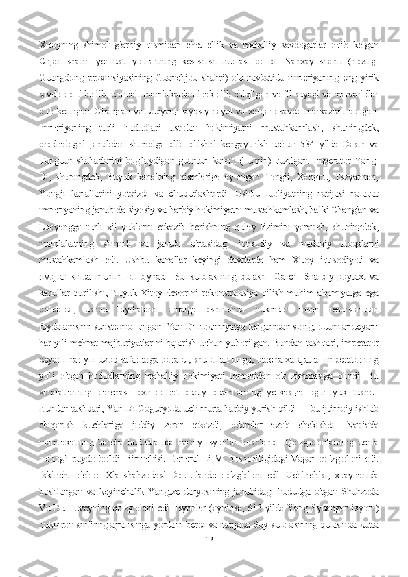 Xitoyning   shimoli-g'arbiy   qismidan   chet   ellik   va   mahalliy   savdogarlar   oqib   kelgan
Chjan   shahri   yer   usti   yo'llarining   kesishish   nuqtasi   bo'ldi.   Nanxay   shahri   (hozirgi
Guangdong   provinsiyasining   Guanchjou   shahri)   o'z   navbatida   imperiyaning   eng   yirik
savdo porti bo'lib, u orqali mamlakatdan ipak olib chiqilgan va fil suyagi va marvaridlar
olib kelingan. Chang'an va Luoyang siyosiy hayot va xalqaro savdo markazlari bo'lgan.
Imperiyaning   turli   hududlari   ustidan   hokimiyatni   mustahkamlash,   shuningdek,
prodnalogni   janubdan   shimolga   olib   o'tishni   kengaytirish   uchun   584   yilda   Dasin   va
Tunguan   shaharlarini   bog'laydigan   guantun   kanali   (Fumin)   qazilgan.   Imperator   Yang-
Di,   shuningdek,   Buyuk   kanalning   qismlariga   aylangan   Tongji,   Xangou,   Tszyannan,
Yongji   kanallarini   yotqizdi   va   chuqurlashtirdi.   Ushbu   faoliyatning   natijasi   nafaqat
imperiyaning janubida siyosiy va harbiy hokimiyatni mustahkamlash, balki Chang'an va
Luoyangga   turli   xil   yuklarni   etkazib   berishning   qulay   tizimini   yaratish,   shuningdek,
mamlakatning   shimoli   va   janubi   o'rtasidagi   iqtisodiy   va   madaniy   aloqalarni
mustahkamlash   edi.   Ushbu   kanallar   keyingi   davrlarda   ham   Xitoy   iqtisodiyoti   va
rivojlanishida   muhim   rol   o'ynadi.   Sui   sulolasining   qulashi.   Garchi   Sharqiy   poytaxt   va
kanallar   qurilishi,   Buyuk   Xitoy   devorini   rekonstruksiya   qilish   muhim   ahamiyatga   ega
bo'lsa-da,   ushbu   loyihalarni   amalga   oshirishda   hukmdor   inson   resurslaridan
foydalanishni suiiste'mol qilgan. Yan-Di hokimiyatga kelganidan so'ng, odamlar deyarli
har yili mehnat majburiyatlarini bajarish uchun yuborilgan. Bundan tashqari, imperator
deyarli har yili uzoq safarlarga borardi, shu bilan birga, barcha xarajatlar imperatorning
yo'li   o'tgan   hududlarning   mahalliy   hokimiyati   tomonidan   o'z   zimmasiga   olindi.   Bu
xarajatlarning   barchasi   oxir-oqibat   oddiy   odamlarning   yelkasiga   og'ir   yuk   tushdi.
Bundan tashqari, Yan-Di Goguryoda uch marta harbiy yurish qildi — bu ijtimoiy ishlab
chiqarish   kuchlariga   jiddiy   zarar   etkazdi,   odamlar   azob   chekishdi.   Natijada
mamlakatning   barcha   hududlarida   harbiy   isyonlar   boshlandi.   Qo'zg'olonlarning   uchta
o'chog'i paydo bo'ldi. Birinchisi, General Li Mi  boshchiligidagi  Vagan qo'zg'oloni  edi.
Ikkinchi   o'choq   Xia   shahzodasi   Dou   Jiande   qo'zg'oloni   edi.   Uchinchisi,   xuaynanida
boshlangan   va   keyinchalik   Yangtze   daryosining   janubidagi   hududga   o'tgan   Shahzoda
Vu Du Fuveyning qo'zg'oloni edi. Isyonlar (ayniqsa, 613 yilda Yang Syuangan isyoni)
hukmron sinfning ajralishiga yordam berdi va natijada Suy sulolasining qulashida katta
13 