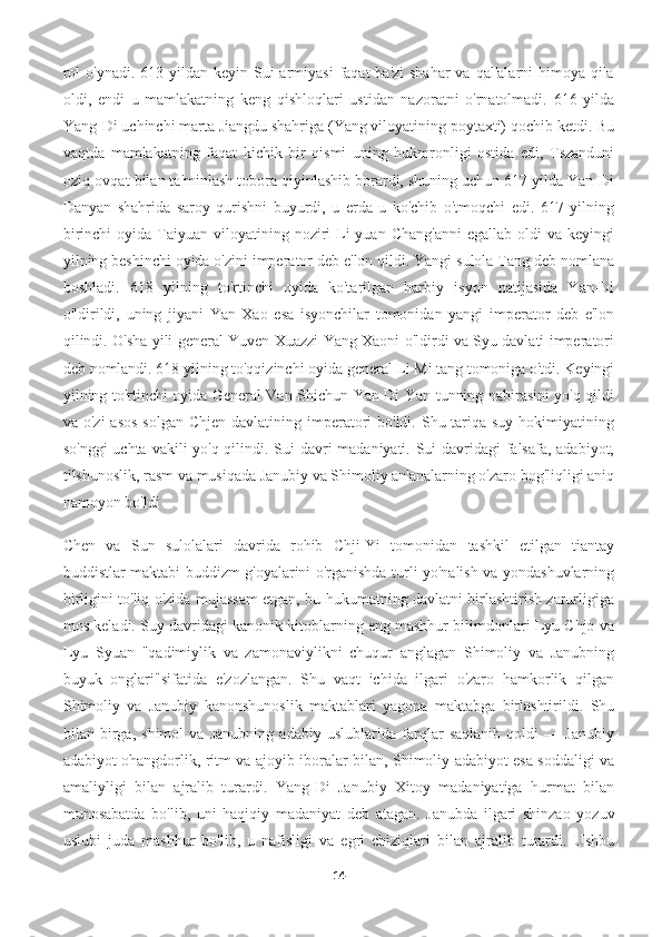 rol  o'ynadi.  613 yildan  keyin Sui  armiyasi  faqat  ba'zi  shahar  va  qal'alarni  himoya  qila
oldi,   endi   u   mamlakatning   keng   qishloqlari   ustidan   nazoratni   o'rnatolmadi.   616   yilda
Yang-Di uchinchi marta Jiangdu shahriga (Yang viloyatining poytaxti) qochib ketdi. Bu
vaqtda   mamlakatning   faqat   kichik   bir   qismi   uning   hukmronligi   ostida   edi,   Tszanduni
oziq-ovqat bilan ta'minlash tobora qiyinlashib borardi, shuning uchun 617 yilda Yan-Di
Danyan   shahrida   saroy   qurishni   buyurdi,   u   erda   u   ko'chib   o'tmoqchi   edi.   617   yilning
birinchi   oyida Taiyuan  viloyatining  noziri   Li   yuan  Chang'anni   egallab  oldi  va  keyingi
yilning beshinchi oyida o'zini imperator deb e'lon qildi. Yangi sulola Tang deb nomlana
boshladi.   618   yilning   to'rtinchi   oyida   ko'tarilgan   harbiy   isyon   natijasida   Yan-Di
o'ldirildi,   uning   jiyani   Yan   Xao   esa   isyonchilar   tomonidan   yangi   imperator   deb   e'lon
qilindi. O'sha yili general Yuven Xuazzi Yang Xaoni o'ldirdi va Syu davlati imperatori
deb nomlandi. 618 yilning to'qqizinchi oyida general Li Mi tang tomoniga o'tdi. Keyingi
yilning to'rtinchi oyida General Van Shichun Yan-Di Yan tunning nabirasini yo'q qildi
va o'zi  asos  solgan  Chjen  davlatining imperatori  bo'ldi. Shu tariqa suy  hokimiyatining
so'nggi  uchta vakili yo'q qilindi. Sui  davri madaniyati. Sui davridagi falsafa, adabiyot,
tilshunoslik, rasm va musiqada Janubiy va Shimoliy an'analarning o'zaro bog'liqligi aniq
namoyon bo'ldi
Chen   va   Sun   sulolalari   davrida   rohib   Chji-Yi   tomonidan   tashkil   etilgan   tiantay
buddistlar maktabi buddizm g'oyalarini o'rganishda turli yo'nalish va yondashuvlarning
birligini to'liq o'zida mujassam etgan, bu hukumatning davlatni birlashtirish zarurligiga
mos keladi. Suy davridagi kanonik kitoblarning eng mashhur bilimdonlari Lyu Chjo va
Lyu   Syuan   "qadimiylik   va   zamonaviylikni   chuqur   anglagan   Shimoliy   va   Janubning
buyuk   onglari"sifatida   e'zozlangan.   Shu   vaqt   ichida   ilgari   o'zaro   hamkorlik   qilgan
Shimoliy   va   Janubiy   kanonshunoslik   maktablari   yagona   maktabga   birlashtirildi.   Shu
bilan   birga,   shimol   va   Janubning   adabiy   uslublarida   farqlar   saqlanib   qoldi   —   Janubiy
adabiyot ohangdorlik, ritm va ajoyib iboralar bilan, Shimoliy adabiyot esa soddaligi va
amaliyligi   bilan   ajralib   turardi.   Yang-Di   Janubiy   Xitoy   madaniyatiga   hurmat   bilan
munosabatda   bo'lib,   uni   haqiqiy   madaniyat   deb   atagan.   Janubda   ilgari   shinzao   yozuv
uslubi   juda   mashhur   bo'lib,   u   nafisligi   va   egri   chiziqlari   bilan   ajralib   turardi.   Ushbu
14 