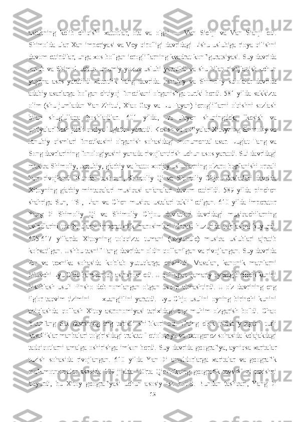 uslubning   kelib   chiqishi   xattotlar,   ota   va   o'g'il   —   Van   Sichji   va   Van   Sianji   edi.
Shimolda ular Xan imperiyasi  va Vey qirolligi  davridagi  Lishu uslubiga rioya qilishni
davom ettirdilar, unga xos bo'lgan ierogliflarning kvadrat konfiguratsiyasi. Suy davrida
Janub va  Shimol  uchun umumiy yozuv uslubi  yaratildi  va shu  bilan rivojlanish  uchun
yagona   asos   yaratildi   xattotlik   Tang   davrida.   Janubiy   va   Shimoliy   sulolalar   davrida
adabiy   asarlarga  bo'lgan   ehtiyoj   fonetikani   o'rganishga   turtki   berdi.   581  yilda   sakkizta
olim   (shu   jumladan   Yan   Zhitui,   Xiao   Gay   va   Lu   Fayan)   ierogliflarni   o'qishni   sozlash
bilan   shug'ullana   boshladilar.   601   yilda,   Lu   Fayan   shuningdek,   "kesish   va
qofiyalar"besh jildli qofiya lug'atini yaratdi. Kesish va qofiyalar Xitoyning Shimoliy va
Janubiy   qismlari   fonetikasini   o'rganish   sohasidagi   monumental   asar.   Lug'at   Tang   va
Song davrlarining fonologiyasini yanada rivojlantirish uchun asos yaratdi. Sui davridagi
musiqa Shimoliy, Janubiy, g'arbiy va hatto xorijiy uslublarning o'zaro bog'lanishi orqali
ham   rivojlandi.   Bundan   tashqari,   Shimoliy   Qi   va   Shimoliy   Chjou   davlatlari   davrida
Xitoyning   g'arbiy   mintaqalari   musiqasi   an'analari   davom   ettirildi.   589   yilda   pinchen
shahriga   Sun,   TSI,   Lian   va   Chen   musiqa   ustalari   taklif   etilgan.   610   yilda   imperator
Yang-Di   Shimoliy   Qi   va   Shimoliy   Chjou   davlatlari   davridagi   musiqachilarning
avlodlarini   topib,   ularni   imperatorlik   marosimlari   idorasi   huzurida   to'plashni   buyurdi.
605-617   yillarda   Xitoyning   to'qqizta   tumani   (tszyubule)   musiqa   uslublari   ajratib
ko'rsatilgan. Ushbu tasnif Tang davridan oldin qo'llanilgan va rivojlangan. Suy davrida
fan   va   texnika   sohasida   ko'plab   yutuqlarga   erishildi.   Masalan,   kanonik   matnlarni
biluvchi Lyu Chjo ham taniqli astronom edi. U qo'llagan qamariy oyning birinchi kunini
hisoblash   usuli   Pinsho   deb   nomlangan   o'tgan   usulni   almashtirdi.   U   o'z   davrining   eng
ilg'or   taqvim   tizimini   —   xuangjilini   yaratdi.   Lyu   Chjo   usulini   oyning   birinchi   kunini
aniqlashda   qo'llash   Xitoy   astronomiyasi   tarixidagi   eng   muhim   o'zgarish   bo'ldi.   Chao
Yuanfang   Sui   davrining   eng   taniqli   shifokori   edi.   Uning   ellik   jildda   yozgan"   turli
kasalliklar manbalari to'g'risidagi traktat " etiologiya va patogenez sohasida kelajakdagi
tadqiqotlarni amalga oshirishga imkon berdi. Suy davrida geografiya, ayniqsa xaritalar
tuzish   sohasida   rivojlangan.   610   yilda   Yan-Di   amaldorlarga   xaritalar   va   geografik
ma'lumotnomalar   asosida   129   jildda   "O'rta   Qirollikning   geografik   tavsifi"   ni   tuzishni
buyurdi,   bu   Xitoy   geografiyasi   uchun   asosiy   ish   bo'ldi.   Bundan   tashqari,   Yang-Di
15 