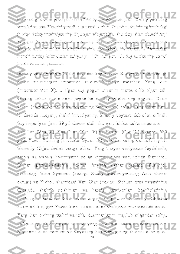 hukmronligi   davrida   yashagan   geograf   Pei   Jyu   mashhur   uch   jildli   "G'arbiy   yerlarning
xaritalari va tavsifi"asarini yaratdi. Suy ustasi Li chun Chjaozhou shahrining janubidagi
(hozirgi Xebey provinsiyasining Chjaosyan viloyati) Xiaoshui daryosidan o'tuvchi Anji
ko'prigini   (shuningdek,   Chjaozhou   ko'prigi   deb   ham   ataladi)   qurdi.   Ushbu   ko'prik
Xitoyda   saqlanib   qolgan   eng   qadimgi   yirik   tosh   ko'prik   hisoblanadi.   U   Evropadagi
birinchi   bunday   ko'priklardan   etti   yuz   yil   oldin   qurilgan.   1.1.   Suy   sulolasining   tashkil
topishi va bunung sabablari
Janubiy va Shimoliy sulolalar davridan keyin butun Xitoyni o'z hukmronligi
ostida   birlashtirgan   imperator   sulolasi.Dinastiya   asoschisi   Yang   Jian
(imperator   Ven-Di).   U   ilgari   suy   gogun   unvonini   meros   qilib   olgan   edi-
shuning   uchun   sulola   nomi   paydo   bo'ldi.   Suy   sulolasining   poytaxti   Dasin
shahri (hozirgi Shensi provinsiyasining Sian shahri) bo'lgan. Imperator Yan-
Di davrida Luoyang shahri imperiyaning Sharqiy poytaxti deb e'lon qilindi.
Suy  imperiyasi   jami   39  yil   davom  etdi,   shu   vaqt  ichida   uchta   imperator   —
Yan   Jian   (Ven-Di),   Yan   Guan   (Yan-Di)   va   Yan   yu   (Gun-Di)   o'zgardi.   580
yilda Yuven Yunning (imperator Syuan-Di) vafotidan so'ng, kichik Ching-Di
Shimoliy   Chjou   davlati   taxtga   o'tirdi.   Yang   Tszyan   vaziyatdan   foydalanib,
harbiy   va   siyosiy   hokimiyatni   qo'lga   kiritdi,   qisqa   vaqt   ichida   Sianchjou
(Xenan   provinsiyasining   hozirgi   Anyang   shahar   okrugi),   Yunchjou
shahridagi   Sima   Syaonan   (hozirgi   Xubey   provinsiyasining   Anlu   shahar
okrugi)   va   Yizhou   shahridagi   Van   Qian   (hozirgi   Sichuan   provinsiyasining
Chengdu   shahri)   qo'shinlari   va   harbiy   garnizonlari   boshliqlarining
qarshiligini   sindirdi.   Shu   bilan   birga,   Yang   Jian   Shimoliy   Chjouda
hukmronlik qilgan Yuven klani a'zolari bilan shafqatsiz munosabatda bo'ldi.
Yang   Jian   o'zining   tashqi   va   ichki   dushmanlarini   mag'lub   qilgandan   so'ng,
581 yilning ikkinchi oyida u o'zini yangi imperator  deb e'lon qildi, davlatni
Suy   nomi   bilan   nomladi   va   Kayxuang   hukmronligining   shiorini   e'lon   qildi.
16 