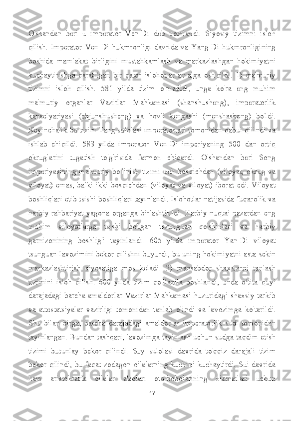 O'shandan   beri   u   imperator   Ven-Di   deb   nomlandi.   Siyosiy   tizimni   isloh
qilish.   Imperator   Ven-Di hukmronligi   davrida  va Yang-Di  hukmronligining
boshida   mamlakat   birligini   mustahkamlash   va   markazlashgan   hokimiyatni
kuchaytirishga   qaratilgan   bir   qator   islohotlar   amalga   oshirildi.   1)   ma'muriy
tizimni   isloh   qilish.   581   yilda   tizim   o'rnatildi,   unga   ko'ra   eng   muhim
ma'muriy   organlar   Vazirlar   Mahkamasi   (shanshusheng),   imperatorlik
kanselyariyasi   (chjunshusheng)   va   hovli   kengashi   (menshasheng)   bo'ldi.
Keyinchalik bu tizim Tang sulolasi imperatorlari tomonidan qabul qilindi va
ishlab   chiqildi.   583   yilda   imperator   Ven-Di   imperiyaning   500   dan   ortiq
okruglarini   tugatish   to'g'risida   farmon   chiqardi.   O'shandan   beri   Song
imperiyasining  ma'muriy   bo'linish  tizimi  uch  bosqichdan   (viloyat,  okrug   va
viloyat)  emas,  balki  ikki  bosqichdan (viloyat  va viloyat)  iborat  edi.  Viloyat
boshliqlari etib tsishi boshliqlari tayinlandi. Islohotlar natijasida fuqarolik va
harbiy rahbariyat  yagona organga birlashtirildi.  Harbiy nuqtai nazardan eng
muhim   viloyatlarga   tsishi   bo'lgan   tszunguan   qo'shinlari   va   harbiy
garnizonining   boshlig'i   tayinlandi.   605   yilda   imperator   Yan-Di   viloyat
tsunguan lavozimini bekor qilishni buyurdi, bu uning hokimiyatni asta-sekin
markazlashtirish   siyosatiga   mos   keladi.   2)   mansabdor   shaxslarni   tanlash
tizimini   isloh   qilish.   600   yilda   tizim   qo'llanila   boshlandi,   unda   oltita   quyi
darajadagi barcha amaldorlar Vazirlar Mahkamasi huzuridagi shaxsiy tarkib
va   attestatsiyalar   vazirligi   tomonidan   tanlab   olindi   va   lavozimga   ko'tarildi.
Shu   bilan   birga,   barcha   darajadagi   amaldorlar   imperatorlik   sudi   tomonidan
tayinlangan. Bundan tashqari, lavozimga tayinlash uchun sudga taqdim etish
tizimi   butunlay   bekor   qilindi.   Suy   sulolasi   davrida   to'qqiz   darajali   tizim
bekor qilindi, bu faqat zodagon oilalarning kuchini kuchaytirdi. Sui davrida
ham   aristokratik   oilalar   a'zolari   ota-bobolarining   xizmatlari   uchun
17 