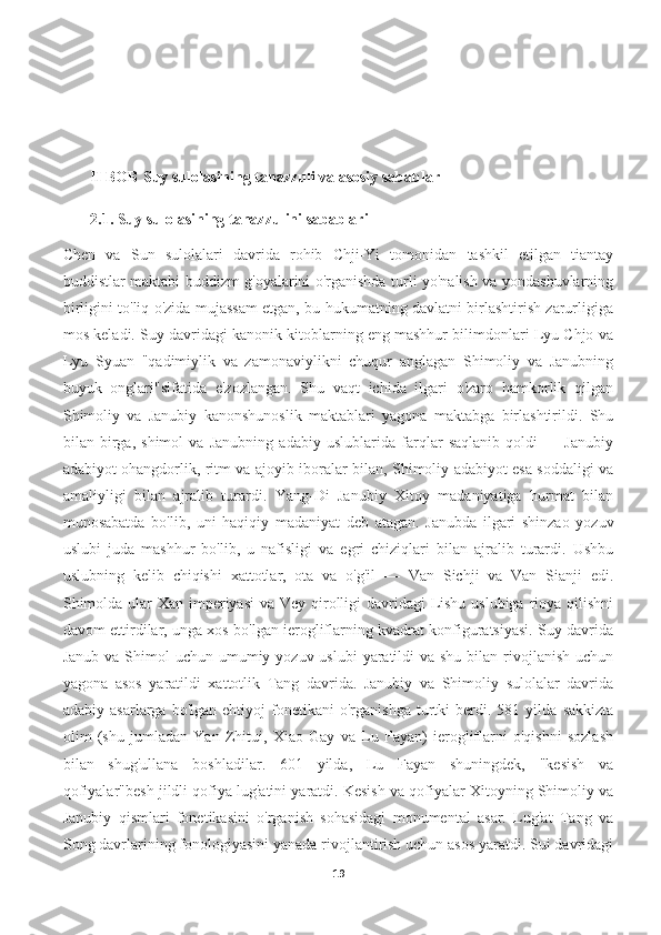            
       II BOB   Suy sulolasining tanazzuli va asosiy sabablar
         2.1.   Suy sulolasining tanazzulini sabablari
Chen   va   Sun   sulolalari   davrida   rohib   Chji-Yi   tomonidan   tashkil   etilgan   tiantay
buddistlar maktabi buddizm g'oyalarini o'rganishda turli yo'nalish va yondashuvlarning
birligini to'liq o'zida mujassam etgan, bu hukumatning davlatni birlashtirish zarurligiga
mos keladi. Suy davridagi kanonik kitoblarning eng mashhur bilimdonlari Lyu Chjo va
Lyu   Syuan   "qadimiylik   va   zamonaviylikni   chuqur   anglagan   Shimoliy   va   Janubning
buyuk   onglari"sifatida   e'zozlangan.   Shu   vaqt   ichida   ilgari   o'zaro   hamkorlik   qilgan
Shimoliy   va   Janubiy   kanonshunoslik   maktablari   yagona   maktabga   birlashtirildi.   Shu
bilan   birga,   shimol   va   Janubning   adabiy   uslublarida   farqlar   saqlanib   qoldi   —   Janubiy
adabiyot ohangdorlik, ritm va ajoyib iboralar bilan, Shimoliy adabiyot esa soddaligi va
amaliyligi   bilan   ajralib   turardi.   Yang-Di   Janubiy   Xitoy   madaniyatiga   hurmat   bilan
munosabatda   bo'lib,   uni   haqiqiy   madaniyat   deb   atagan.   Janubda   ilgari   shinzao   yozuv
uslubi   juda   mashhur   bo'lib,   u   nafisligi   va   egri   chiziqlari   bilan   ajralib   turardi.   Ushbu
uslubning   kelib   chiqishi   xattotlar,   ota   va   o'g'il   —   Van   Sichji   va   Van   Sianji   edi.
Shimolda ular Xan imperiyasi  va Vey qirolligi  davridagi  Lishu uslubiga rioya qilishni
davom ettirdilar, unga xos bo'lgan ierogliflarning kvadrat konfiguratsiyasi. Suy davrida
Janub va  Shimol  uchun umumiy yozuv uslubi  yaratildi  va shu  bilan rivojlanish  uchun
yagona   asos   yaratildi   xattotlik   Tang   davrida.   Janubiy   va   Shimoliy   sulolalar   davrida
adabiy   asarlarga  bo'lgan   ehtiyoj   fonetikani   o'rganishga   turtki   berdi.   581  yilda   sakkizta
olim   (shu   jumladan   Yan   Zhitui,   Xiao   Gay   va   Lu   Fayan)   ierogliflarni   o'qishni   sozlash
bilan   shug'ullana   boshladilar.   601   yilda,   Lu   Fayan   shuningdek,   "kesish   va
qofiyalar"besh jildli qofiya lug'atini yaratdi. Kesish va qofiyalar Xitoyning Shimoliy va
Janubiy   qismlari   fonetikasini   o'rganish   sohasidagi   monumental   asar.   Lug'at   Tang   va
Song davrlarining fonologiyasini yanada rivojlantirish uchun asos yaratdi. Sui davridagi
19 