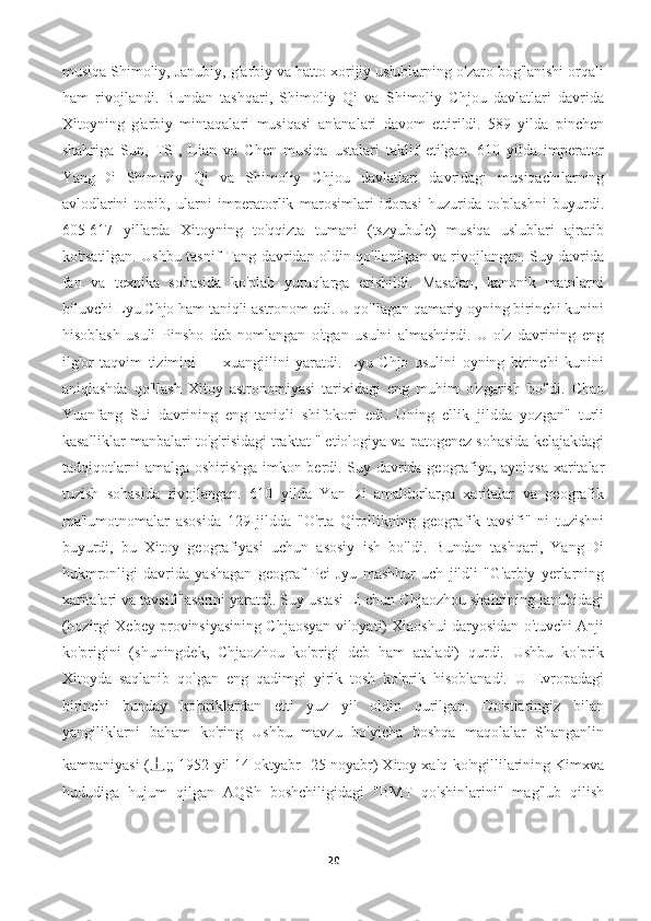 musiqa Shimoliy, Janubiy, g'arbiy va hatto xorijiy uslublarning o'zaro bog'lanishi orqali
ham   rivojlandi.   Bundan   tashqari,   Shimoliy   Qi   va   Shimoliy   Chjou   davlatlari   davrida
Xitoyning   g'arbiy   mintaqalari   musiqasi   an'analari   davom   ettirildi.   589   yilda   pinchen
shahriga   Sun,   TSI,   Lian   va   Chen   musiqa   ustalari   taklif   etilgan.   610   yilda   imperator
Yang-Di   Shimoliy   Qi   va   Shimoliy   Chjou   davlatlari   davridagi   musiqachilarning
avlodlarini   topib,   ularni   imperatorlik   marosimlari   idorasi   huzurida   to'plashni   buyurdi.
605-617   yillarda   Xitoyning   to'qqizta   tumani   (tszyubule)   musiqa   uslublari   ajratib
ko'rsatilgan. Ushbu tasnif Tang davridan oldin qo'llanilgan va rivojlangan. Suy davrida
fan   va   texnika   sohasida   ko'plab   yutuqlarga   erishildi.   Masalan,   kanonik   matnlarni
biluvchi Lyu Chjo ham taniqli astronom edi. U qo'llagan qamariy oyning birinchi kunini
hisoblash   usuli   Pinsho   deb   nomlangan   o'tgan   usulni   almashtirdi.   U   o'z   davrining   eng
ilg'or   taqvim   tizimini   —   xuangjilini   yaratdi.   Lyu   Chjo   usulini   oyning   birinchi   kunini
aniqlashda   qo'llash   Xitoy   astronomiyasi   tarixidagi   eng   muhim   o'zgarish   bo'ldi.   Chao
Yuanfang   Sui   davrining   eng   taniqli   shifokori   edi.   Uning   ellik   jildda   yozgan"   turli
kasalliklar manbalari to'g'risidagi traktat " etiologiya va patogenez sohasida kelajakdagi
tadqiqotlarni amalga oshirishga imkon berdi. Suy davrida geografiya, ayniqsa xaritalar
tuzish   sohasida   rivojlangan.   610   yilda   Yan-Di   amaldorlarga   xaritalar   va   geografik
ma'lumotnomalar   asosida   129   jildda   "O'rta   Qirollikning   geografik   tavsifi"   ni   tuzishni
buyurdi,   bu   Xitoy   geografiyasi   uchun   asosiy   ish   bo'ldi.   Bundan   tashqari,   Yang-Di
hukmronligi   davrida   yashagan   geograf   Pei   Jyu   mashhur   uch   jildli   "G'arbiy   yerlarning
xaritalari va tavsifi"asarini yaratdi. Suy ustasi Li chun Chjaozhou shahrining janubidagi
(hozirgi Xebey provinsiyasining Chjaosyan viloyati) Xiaoshui daryosidan o'tuvchi Anji
ko'prigini   (shuningdek,   Chjaozhou   ko'prigi   deb   ham   ataladi)   qurdi.   Ushbu   ko'prik
Xitoyda   saqlanib   qolgan   eng   qadimgi   yirik   tosh   ko'prik   hisoblanadi.   U   Evropadagi
birinchi   bunday   ko'priklardan   etti   yuz   yil   oldin   qurilgan.   Do'stlaringiz   bilan
yangiliklarni   baham   ko'ring   Ushbu   mavzu   bo'yicha   boshqa   maqolalar   Shanganlin
kampaniyasi ( 上 ;; 1952 yil 14 oktyabr -25 noyabr) Xitoy xalq ko'ngillilarining Kimxva
hududiga   hujum   qilgan   AQSh   boshchiligidagi   "BMT   qo'shinlarini"   mag'lub   qilish
20 