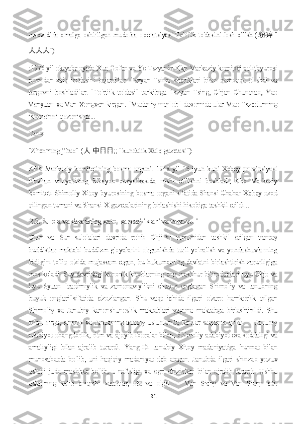 maqsadida amalga oshirilgan mudofaa operatsiyasi To'rtlik to'dasini fosh qilish ( 粉碎   "
人人人 ")
:1976 yil oktyabr oyida Xua Gofen va Ye Tszyanin Kkp Markaziy komiteti politbyurosi
nomidan   xalq   irodasini   bajardilar:   Tszyan   Tsinni   sheriklari   bilan   qamoqqa   olishdi   va
tergovni   boshladilar.   "To'rtlik   to'dasi"   tarkibiga   Tszyan   Tsing,   Chjan   Chunqiao,   Yao
Venyuan va Van Xongven kirgan. "Madaniy inqilob" davomida ular Mao Tszedunning
ishonchini qozonishdi...
Tarix
"Zhenming jibao" ( 人   中日日 ;; "kundalik Xalq gazetasi")
KPK  Markaziy  komitetining  bosma   organi.  1948  yil  15  iyun  kuni   Xebey  provinsiyasi
Pinshan   viloyatining   Sibaypo   posyolkasida   nashr   etilishni   boshladi,   Kkp   Markaziy
komiteti Shimoliy Xitoy byurosining bosma organi sifatida Shansi-Chahar-Xebey ozod
qilingan tumani va Shansi-X gazetalarining birlashishi hisobiga tashkil etildi...
  2.2.  Sulola vakillarining xato, kamchiliklari va tanazzuli
Chen   va   Sun   sulolalari   davrida   rohib   Chji-Yi   tomonidan   tashkil   etilgan   tiantay
buddistlar maktabi buddizm g'oyalarini o'rganishda turli yo'nalish va yondashuvlarning
birligini to'liq o'zida mujassam etgan, bu hukumatning davlatni birlashtirish zarurligiga
mos keladi. Suy davridagi kanonik kitoblarning eng mashhur bilimdonlari Lyu Chjo va
Lyu   Syuan   "qadimiylik   va   zamonaviylikni   chuqur   anglagan   Shimoliy   va   Janubning
buyuk   onglari"sifatida   e'zozlangan.   Shu   vaqt   ichida   ilgari   o'zaro   hamkorlik   qilgan
Shimoliy   va   Janubiy   kanonshunoslik   maktablari   yagona   maktabga   birlashtirildi.   Shu
bilan   birga,   shimol   va   Janubning   adabiy   uslublarida   farqlar   saqlanib   qoldi   —   Janubiy
adabiyot ohangdorlik, ritm va ajoyib iboralar bilan, Shimoliy adabiyot esa soddaligi va
amaliyligi   bilan   ajralib   turardi.   Yang-Di   Janubiy   Xitoy   madaniyatiga   hurmat   bilan
munosabatda   bo'lib,   uni   haqiqiy   madaniyat   deb   atagan.   Janubda   ilgari   shinzao   yozuv
uslubi   juda   mashhur   bo'lib,   u   nafisligi   va   egri   chiziqlari   bilan   ajralib   turardi.   Ushbu
uslubning   kelib   chiqishi   xattotlar,   ota   va   o'g'il   —   Van   Sichji   va   Van   Sianji   edi.
21 