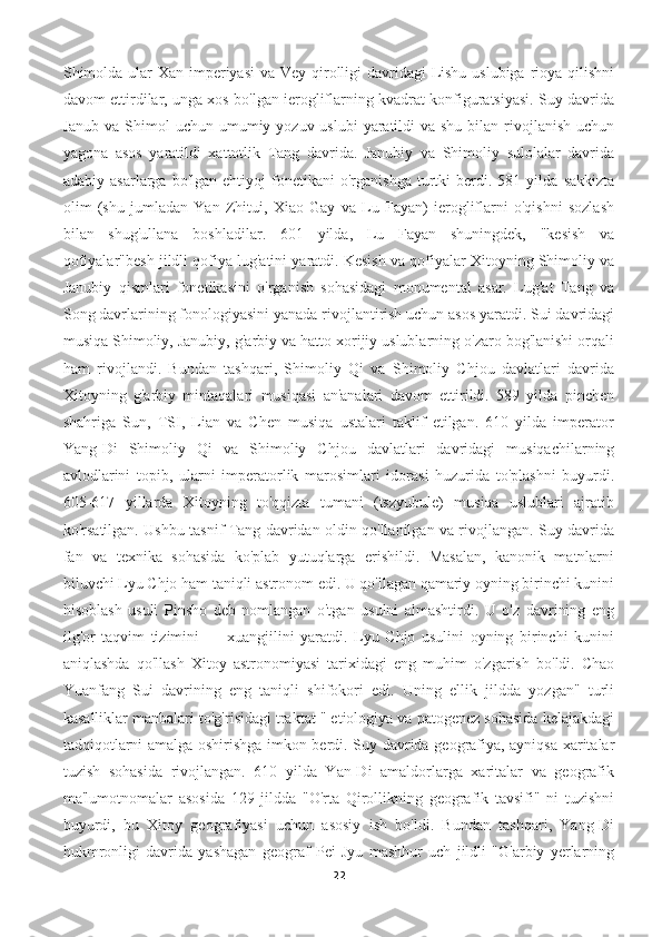 Shimolda ular Xan imperiyasi  va Vey qirolligi  davridagi  Lishu uslubiga rioya qilishni
davom ettirdilar, unga xos bo'lgan ierogliflarning kvadrat konfiguratsiyasi. Suy davrida
Janub va  Shimol  uchun umumiy yozuv uslubi  yaratildi  va shu  bilan rivojlanish  uchun
yagona   asos   yaratildi   xattotlik   Tang   davrida.   Janubiy   va   Shimoliy   sulolalar   davrida
adabiy   asarlarga  bo'lgan   ehtiyoj   fonetikani   o'rganishga   turtki   berdi.   581  yilda   sakkizta
olim   (shu   jumladan   Yan   Zhitui,   Xiao   Gay   va   Lu   Fayan)   ierogliflarni   o'qishni   sozlash
bilan   shug'ullana   boshladilar.   601   yilda,   Lu   Fayan   shuningdek,   "kesish   va
qofiyalar"besh jildli qofiya lug'atini yaratdi. Kesish va qofiyalar Xitoyning Shimoliy va
Janubiy   qismlari   fonetikasini   o'rganish   sohasidagi   monumental   asar.   Lug'at   Tang   va
Song davrlarining fonologiyasini yanada rivojlantirish uchun asos yaratdi. Sui davridagi
musiqa Shimoliy, Janubiy, g'arbiy va hatto xorijiy uslublarning o'zaro bog'lanishi orqali
ham   rivojlandi.   Bundan   tashqari,   Shimoliy   Qi   va   Shimoliy   Chjou   davlatlari   davrida
Xitoyning   g'arbiy   mintaqalari   musiqasi   an'analari   davom   ettirildi.   589   yilda   pinchen
shahriga   Sun,   TSI,   Lian   va   Chen   musiqa   ustalari   taklif   etilgan.   610   yilda   imperator
Yang-Di   Shimoliy   Qi   va   Shimoliy   Chjou   davlatlari   davridagi   musiqachilarning
avlodlarini   topib,   ularni   imperatorlik   marosimlari   idorasi   huzurida   to'plashni   buyurdi.
605-617   yillarda   Xitoyning   to'qqizta   tumani   (tszyubule)   musiqa   uslublari   ajratib
ko'rsatilgan. Ushbu tasnif Tang davridan oldin qo'llanilgan va rivojlangan. Suy davrida
fan   va   texnika   sohasida   ko'plab   yutuqlarga   erishildi.   Masalan,   kanonik   matnlarni
biluvchi Lyu Chjo ham taniqli astronom edi. U qo'llagan qamariy oyning birinchi kunini
hisoblash   usuli   Pinsho   deb   nomlangan   o'tgan   usulni   almashtirdi.   U   o'z   davrining   eng
ilg'or   taqvim   tizimini   —   xuangjilini   yaratdi.   Lyu   Chjo   usulini   oyning   birinchi   kunini
aniqlashda   qo'llash   Xitoy   astronomiyasi   tarixidagi   eng   muhim   o'zgarish   bo'ldi.   Chao
Yuanfang   Sui   davrining   eng   taniqli   shifokori   edi.   Uning   ellik   jildda   yozgan"   turli
kasalliklar manbalari to'g'risidagi traktat " etiologiya va patogenez sohasida kelajakdagi
tadqiqotlarni amalga oshirishga imkon berdi. Suy davrida geografiya, ayniqsa xaritalar
tuzish   sohasida   rivojlangan.   610   yilda   Yan-Di   amaldorlarga   xaritalar   va   geografik
ma'lumotnomalar   asosida   129   jildda   "O'rta   Qirollikning   geografik   tavsifi"   ni   tuzishni
buyurdi,   bu   Xitoy   geografiyasi   uchun   asosiy   ish   bo'ldi.   Bundan   tashqari,   Yang-Di
hukmronligi   davrida   yashagan   geograf   Pei   Jyu   mashhur   uch   jildli   "G'arbiy   yerlarning
22 