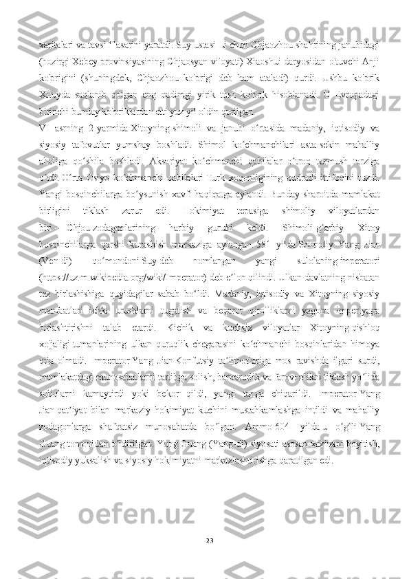 xaritalari va tavsifi"asarini yaratdi. Suy ustasi Li chun Chjaozhou shahrining janubidagi
(hozirgi Xebey provinsiyasining Chjaosyan viloyati) Xiaoshui daryosidan o'tuvchi Anji
ko'prigini   (shuningdek,   Chjaozhou   ko'prigi   deb   ham   ataladi)   qurdi.   Ushbu   ko'prik
Xitoyda   saqlanib   qolgan   eng   qadimgi   yirik   tosh   ko'prik   hisoblanadi.   U   Evropadagi
birinchi bunday ko'priklardan etti yuz yil oldin qurilgan.
VI   asrning   2-yarmida   Xitoyning   shimoli   va   janubi   o rtasida   madaniy,   iqtisodiy   vaʻ
siyosiy   tafovutlar   yumshay   boshladi.   Shimol   ko chmanchilari   asta-sekin   mahalliy	
ʻ
aholiga   qo shila   boshladi.   Aksariyat   ko chmanchi   qabilalar   o troq   turmush   tarziga	
ʻ ʻ ʻ
o tdi.	
ʻ   O rta   Osiyo   ko chmanchi   qabilalari	ʻ ʻ   Turk   xoqonligining   qudratli   ittifoqini   tuzdi.
Yangi   bosqinchilarga  bo ysunish   xavfi  haqiqatga   aylandi.  Bunday   sharoitda  mamlakat	
ʻ
birligini   tiklash   zarur   edi.   Hokimiyat   tepasiga   shimoliy   viloyatlardan
biri   —   Chjou   zodagonlarining   harbiy   guruhi   keldi.   Shimoli-g arbiy   Xitoy	
ʻ
bosqinchilarga   qarshi   kurashish   markaziga   aylangan.   581   yilda   Shimoliy   Yang   Jian
(Ven-di)   qo mondoni	
ʻ   Suy   deb   nomlangan   yangi   sulolaning   imperatori
(https://uz.m.wikipedia.org/wiki/Imperator)   deb e lon qilindi. Ulkan davlatning nisbatan	
ʼ
tez   birlashishiga   quyidagilar   sabab   bo‘ldi.   Madaniy,   iqtisodiy   va   Xitoyning   siyosiy
manfaatlari   ichki   urushlarni   tugatish   va   beqaror   qirolliklarni   yagona   imperiyaga
birlashtirishni   talab   etardi.   Kichik   va   kuchsiz   viloyatlar   Xitoyning   qishloq
xo'jaligi   tumanlarining   ulkan   quruqlik   chegarasini   ko chmanchi   bosqinlaridan   himoya	
ʻ
qila   olmadi.   Imperator   Yang   Jian   Konfutsiy   ta limotlariga   mos   ravishda   ilgari   surdi,	
ʼ
mamlakatdagi munosabatlarni tartibga solish, barqarorlik va farovonlikni tiklash yo lida	
ʻ
soliqlarni   kamaytirdi   yoki   bekor   qildi,   yangi   tanga   chiqarildi.   Imperator   Yang
Jian   qat iyat   bilan   markaziy   hokimiyat   kuchini   mustahkamlashga   intildi   va   mahalliy	
ʼ
zodagonlarga   shafqatsiz   munosabatda   bo lgan.   Ammo	
ʻ   604-   yilda   u   o g li	ʻ ʻ   Yang
Guang   tomonidan o ldirilgan. Yang Guang (Yang-di) siyosati asosan xazinani boyitish,	
ʻ
iqtisodiy yuksalish va siyosiy hokimiyatni markazlashtirishga qaratilgan edi.
23 