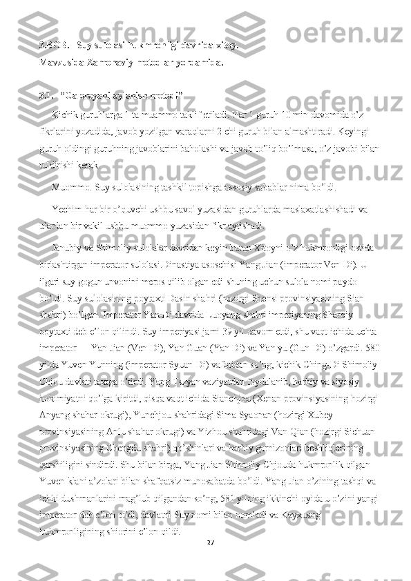 3.BOB.   Suy sulolasi hukmronligi davrida xitoy. 
Mavzusida Zamonaviy metodlar yordamida.
 
3.1.   “Galereyani aylanish metodi”
Kichik guruhlarga 1 ta muammo taklif etiladi. Har 1 guruh 10 min davomida o’z 
fikrlarini yozadida, javob yozilgan varaqlarni 2 chi guruh bilan almashtiradi. Keyingi 
guruh oldingi guruhning javoblarini baholashi va javob to’liq bo’lmasa, o’z javobi bilan
tuldirishi kerak. 
Muommo. Suy sulolasining tashkil topishga assosiy sabablar nima bo’ldi.
Yechim har bir o’quvchi ushbu savol yuzasidan guruhlarda maslaxatlashishadi va 
ulardan bir vakil ushbu muommo yuzasidan fikr aytishadi.
Janubiy va Shimoliy sulolalar davridan keyin butun Xitoyni o’z hukmronligi ostida 
birlashtirgan imperator sulolasi.Dinastiya asoschisi Yang Jian (imperator Ven-Di). U 
ilgari suy gogun unvonini meros qilib olgan edi-shuning uchun sulola nomi paydo 
bo’ldi. Suy sulolasining poytaxti Dasin shahri (hozirgi Shensi provinsiyasining Sian 
shahri) bo’lgan. Imperator Yan-Di davrida Luoyang shahri imperiyaning Sharqiy 
poytaxti deb e’lon qilindi. Suy imperiyasi jami 39 yil davom etdi, shu vaqt ichida uchta 
imperator — Yan Jian (Ven-Di), Yan Guan (Yan-Di) va Yan yu (Gun-Di) o’zgardi. 580
yilda Yuven Yunning (imperator Syuan-Di) vafotidan so’ng, kichik Ching-Di Shimoliy 
Chjou davlati taxtga o’tirdi. Yang Tszyan vaziyatdan foydalanib, harbiy va siyosiy 
hokimiyatni qo’lga kiritdi, qisqa vaqt ichida Sianchjou (Xenan provinsiyasining hozirgi 
Anyang shahar okrugi), Yunchjou shahridagi Sima Syaonan (hozirgi Xubey 
provinsiyasining Anlu shahar okrugi) va Yizhou shahridagi Van Qian (hozirgi Sichuan 
provinsiyasining Chengdu shahri) qo’shinlari va harbiy garnizonlari boshliqlarining 
qarshiligini sindirdi. Shu bilan birga, Yang Jian Shimoliy Chjouda hukmronlik qilgan 
Yuven klani a’zolari bilan shafqatsiz munosabatda bo’ldi. Yang Jian o’zining tashqi va 
ichki dushmanlarini mag’lub qilgandan so’ng, 581 yilning ikkinchi oyida u o’zini yangi 
imperator deb e’lon qildi, davlatni Suy nomi bilan nomladi va Kayxuang 
hukmronligining shiorini e’lon qildi. 
27 