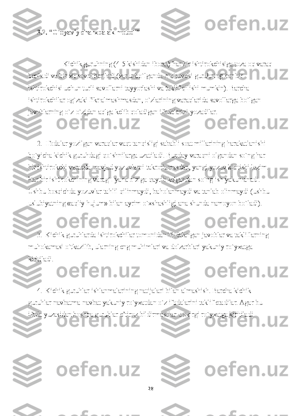 3.2. “G`oyaviy charxpalak metodi”
Kichik guruhning (4-5 kishidan iborat) har bir ishtirokchisiga toza oq varaq
beriladi va bir xil savol beriladi (zarur bo`lganda o`qituvchi guruhning har bir 
ishtirokchisi uchun turli savollarni tayyorlashi va taklif qilishi mumkin). Barcha 
ishtirokchilar og`zaki fikr almashmasdan, o`zlarining varaqlarida savollarga bo`lgan 
javoblarning o`z-o`zidan aqlga kelib qoladigan ifodalarini yozadilar.  
2. Ifodalar yozilgan varaqlar vaqt tanqisligi sababli soat millarining harakatlanishi 
bo`yicha kichik guruhdagi qo`shnilarga uzatiladi. Bunday varaqni olgandan so`ng har 
bir ishtirokchi varaqda mavjud yozuvlarni takrorlamasdan, yangi yozuv kiritishi lozim. 
Har bir ishtirokchining varag`I yana o`ziga qaytib kelgandan so`ng ish yakunlanadi. 
Ushbu bosqichda yozuvlar tahlil qilinmaydi, baholanmaydi va tanlab olinmaydi (ushbu 
uslubiyatning «aqliy hujum» bilan ayrim o`xshashligi ana shunda namoyon bo`ladi).   
3. Kichik guruhlarda ishtirokchilar tomonidan ifodalangan javoblar va takliflarning 
muhokamasi o`tkazilib, ularning eng muhimlari va dolzarblari yakuniy ro`yxatga 
kiritiladi.   
4. Kichik guruhlar ishlanmalarining natijalari bilan almashish. Barcha kichik 
guruhlar navbatma-navbat yakuniy ro`yxatdan o`z ifodalarini taklif etadilar. Agar bu 
ifoda yuzasidan boshqa guruhlar e’tiroz bildirmasalar u oxirgi ro`yxatga kiritiladi.  
28 