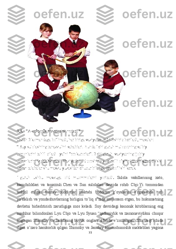 3.3.   ”Akademik munozara metodi”
Guruh 2 komandaga bo’linadi, har biriga vaziyatga oid topshiriq beriladi, masalan: 
“.Suy sulolasining tanazzulini sabablari. Bunda 1chi guruh muloqotning salbiy 
tomonlarini tahlil qiladi - ya’ni “prokurorlar”. 2 chi guruh  vaziyatning ijobiy 
tomonlarini izohlab beradi. Vaziyatga oid topshiriq yoki rolli o’yinni muhokama qilish 
uchun talabalar shu mavzu yuzasidan chuqur bilimga ega bo’lishi kerak. 
1-guruh   ushbu   mavzuga   oid   muommolarni   yoritadi .   Sulola   vakillarining   xato,
kamchiliklari   va   tanazzuli.Chen   va   Sun   sulolalari   davrida   rohib   Chji-Yi   tomonidan
tashkil   etilgan   tiantay   buddistlar   maktabi   buddizm   g’oyalarini   o’rganishda   turli
yo’nalish va yondashuvlarning birligini to’liq o’zida mujassam  etgan, bu hukumatning
davlatni   birlashtirish   zarurligiga   mos   keladi.   Suy   davridagi   kanonik   kitoblarning   eng
mashhur   bilimdonlari   Lyu   Chjo   va   Lyu   Syuan   “qadimiylik   va   zamonaviylikni   chuqur
anglagan   Shimoliy   va   Janubning   buyuk   onglari”sifatida   e’zozlangan.   Shu   vaqt   ichida
ilgari o’zaro hamkorlik qilgan Shimoliy va Janubiy kanonshunoslik maktablari yagona
29 