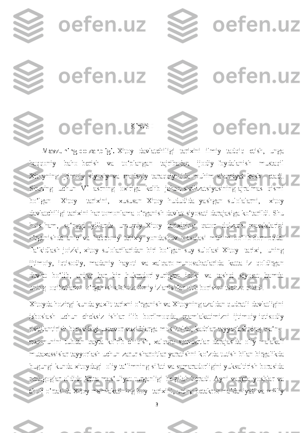                                                       KIRISH
          Mavzuning   dolzarbligi.   Xitoy     davlatchiligi     tarixini     ilmiy    tadqiq    etish,     unga
haqqoniy     baho   berish     va     to‘plangan     tajribadan     ijodiy   foydalanish     mustaqil
Xitoyning   ijtimoiy   siyosiy   va   madaniy   taraqqiyotida   muhim   ahamiyat   kasb     etadi.
Shuning    uchun    VI    asrning     oxiriga    kelib    jahon  sivilizatsiyasining   ajralmas     qismi
bo‘lgan     Xitoy     tarixini,     xususan   Xitoy   hududida   yashgan   sulolalarni,     xitoy
davlatchiligi tarixini har tomonlama o‘rganish davlat siyosati darajasiga ko‘tarildi. Shu
bois   ham,     so‘nggi     yillarda     umumiy   Xitoy     tarixining     qator     dolzarb     masalalarini
o‘rganishda  aniq  va  haqqoniy  tarixiy  yondashuv  masalasi  muhim  bo‘lib bormoqda.
Ta’kidlash   joizki,   xitoy   sulolarilaridan   biri   bo‘lgan   suy   sulolasi   Xitoy     tarixi,     uning
ijtimoiy,   iqtisodiy,   madaniy   hayoti   va   xalqaro munosabatlarida   katta   iz   qoldirgan
davlat     bo‘lib,     uning     har     bir     hukmdori   yuritgan     ichki     va     tashqi     siyosat     hamda
uning  oqibatlarini  o‘rganish alohida ilmiy izlanishlar olib borishni taqozo qiladi.
Xitoyda hozirgi kunda yaxlit tarixni o’rganish va Xitoyning azaldan qudratli davlatligini
isboslash   uchun   cheksiz   ishlar   ilib   borilmoqda,   mamlakatimizni   ijtimoiy-iqtisodiy
rivojlantirish  borasidagi  ustuvor  vazifalarga  mos   holda,  kadrlar  tayyorlashning  ma‘no-
mazmunini   tubdan   qayta   k о ’rib   chiqish,   xalqaro   standartlar   darajasida   oliy   malakali
mutaxassislar tayyorlash uchun zarur sharoitlar yaratishni k о ’zda tutish bilan birgalikda
bugungi kunda xitoydagi  oliy ta‘limning sifati va samaradorligini yuksaltirish borasida
pedagoglar   oldida   katta   mas‘uliyat   turganligi   belgilab   beradi.   Ayni   vaqtda   yoshlar   va
aholi   о ’rtasida Xitoy mamlakatining boy  tarixini, uning betakror ma’daniyati va milliy
3 