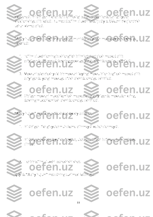 rivojlanadi. Bildirilgan fikrlar baholanmasligi ta’lim oluvchilarda turli g‘oyalar 
shakllanishiga olib keladi. Bu metod ta’lim oluvchilarda ijodiy tafakkurni rivojlantirish 
uchun xizmat qiladi. 
“Aqliy hujum” metodi ta’lim beruvchi tomonidan qо‘yilgan maqsadga qarab amalga 
oshiriladi: 
1. Ta’lim oluvchilarning boshlang‘ich bilimlarini aniqlash maqsad qilib 
qо‘yilganda, bu metod darsning mavzuga kirish qismida amalga oshiriladi. 
2. Mavzuni takrorlash yoki bir mavzuni keyingi mavzu bilan bog‘lash maqsad qilib 
qо‘yilganda-yangi mavzuga о‘tish qismida amalga oshiriladi. 
3. О‘tilgan mavzuni mustahkamlash maqsad qilib qо‘yilganda-mavzudan sо‘ng, 
darsning mustahkamlash qismida amalga oshiriladi. 
“Aqliy hujum” metodini qо‘llashdagi asosiy qoidalar: 
1. Bildirilgan fikr-g‘oyalar muhokama qilinmaydi va baholanmaydi. 
2. Bildirilgan har qanday fikr-g‘oyalar, ular hatto tо‘g‘ri bо‘lmasa ham inobatga 
olinadi. 
3. Har bir ta’lim oluvchi qatnashishi shart. 
Quyida “Aqliy hujum” metodining tuzilmasi keltirilgan. 
  
32 