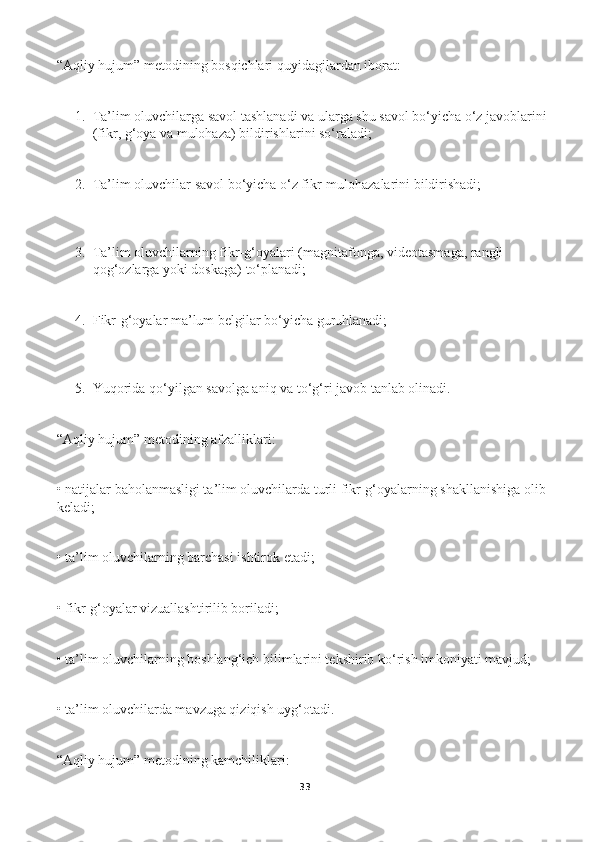 “Aqliy hujum” metodining bosqichlari quyidagilardan iborat: 
1. Ta’lim oluvchilarga savol tashlanadi va ularga shu savol bо‘yicha о‘z javoblarini 
(fikr, g‘oya va mulohaza) bildirishlarini sо‘raladi; 
2. Ta’lim oluvchilar savol bо‘yicha о‘z fikr-mulohazalarini bildirishadi; 
3. Ta’lim oluvchilarning fikr-g‘oyalari (magnitafonga, videotasmaga, rangli 
qog‘ozlarga yoki doskaga) tо‘planadi; 
4. Fikr-g‘oyalar ma’lum belgilar bо‘yicha guruhlanadi; 
5. Yuqorida qо‘yilgan savolga aniq va tо‘g‘ri javob tanlab olinadi. 
“Aqliy hujum” metodining afzalliklari: 
• natijalar baholanmasligi ta’lim oluvchilarda turli fikr-g‘oyalarning shakllanishiga olib 
keladi; 
• ta’lim oluvchilarning barchasi ishtirok etadi; 
• fikr-g‘oyalar vizuallashtirilib boriladi; 
• ta’lim oluvchilarning boshlang‘ich bilimlarini tekshirib kо‘rish imkoniyati mavjud; 
• ta’lim oluvchilarda mavzuga qiziqish uyg‘otadi. 
“Aqliy hujum” metodining kamchiliklari: 
33 