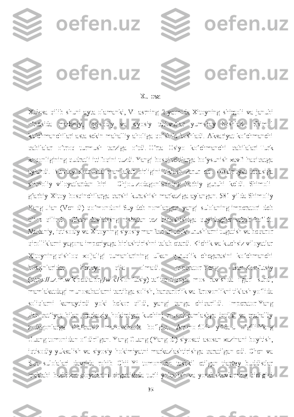 Xulosa
Xulosa   qilib   shuni   ayta   olamanki,   VI   asrning   2-yarmida   Xitoyning   shimoli   va   janubi
o rtasida   madaniy,   iqtisodiy   va   siyosiy   tafovutlar   yumshay   boshladi.   Shimolʻ
ko chmanchilari  asta-sekin mahalliy aholiga qo shila boshladi.  Aksariyat  ko chmanchi
ʻ ʻ ʻ
qabilalar   o troq   turmush   tarziga   o tdi.	
ʻ ʻ   O rta   Osiyo   ko chmanchi   qabilalari	ʻ ʻ   Turk
xoqonligining qudratli ittifoqini tuzdi. Yangi bosqinchilarga bo ysunish xavfi haqiqatga	
ʻ
aylandi.   Bunday   sharoitda   mamlakat   birligini   tiklash   zarur   edi.   Hokimiyat   tepasiga
shimoliy   viloyatlardan   biri   —   Chjou   zodagonlarining   harbiy   guruhi   keldi.   Shimoli-
g arbiy Xitoy bosqinchilarga qarshi  kurashish  markaziga aylangan.	
ʻ   581 yilda   Shimoliy
Yang   Jian   (Ven-di)   qo mondoni	
ʻ   Suy   deb   nomlangan   yangi   sulolaning   imperatori   deb
e lon   qilindi.   Ulkan   davlatning   nisbatan   tez   birlashishiga   quyidagilar   sabab   bo‘ldi.	
ʼ
Madaniy, iqtisodiy va Xitoyning siyosiy manfaatlari ichki urushlarni tugatish va beqaror
qirolliklarni yagona imperiyaga birlashtirishni talab etardi. Kichik va kuchsiz viloyatlar
Xitoyning   qishloq   xo'jaligi   tumanlarining   ulkan   quruqlik   chegarasini   ko chmanchi	
ʻ
bosqinlaridan   himoya   qila   olmadi.   Imperator   Yang   Jian   Konfutsiy
(https://uz.m.wikipedia.org/wiki/Konfutsiy)   ta limotlariga   mos   ravishda   ilgari   surdi,	
ʼ
mamlakatdagi munosabatlarni tartibga solish, barqarorlik va farovonlikni tiklash yo lida	
ʻ
soliqlarni   kamaytirdi   yoki   bekor   qildi,   yangi   tanga   chiqarildi.   Imperator   Yang
Jian   qat iyat   bilan   markaziy   hokimiyat   kuchini   mustahkamlashga   intildi   va   mahalliy	
ʼ
zodagonlarga   shafqatsiz   munosabatda   bo lgan.   Ammo	
ʻ   604-   yilda   u   o g li	ʻ ʻ   Yang
Guang   tomonidan o ldirilgan. Yang Guang (Yang-di) siyosati asosan xazinani boyitish,	
ʻ
iqtisodiy   yuksalish   va   siyosiy   hokimiyatni   markazlashtirishga   qaratilgan   edi.   Chen   va
Sun   sulolalari   davrida   rohib   Chji-Yi   tomonidan   tashkil   etilgan   tiantay   buddistlar
maktabi   buddizm   g'oyalarini   o'rganishda   turli   yo'nalish   va   yondashuvlarning   birligini
35 