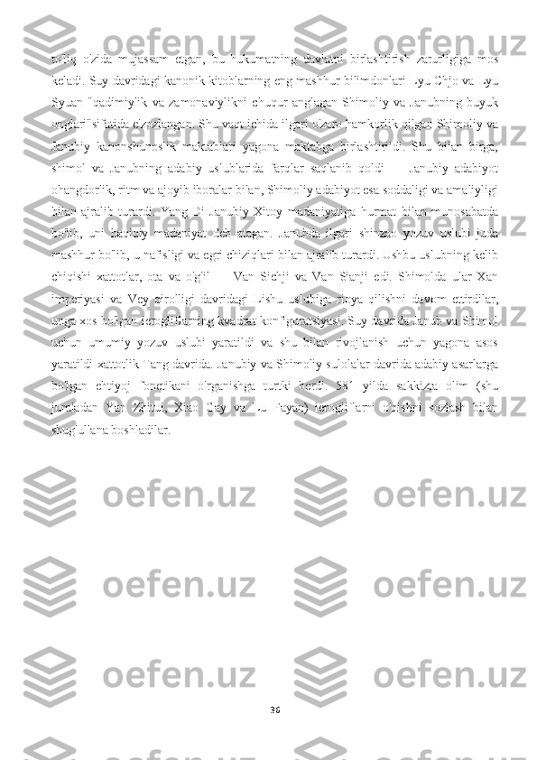 to'liq   o'zida   mujassam   etgan,   bu   hukumatning   davlatni   birlashtirish   zarurligiga   mos
keladi. Suy davridagi kanonik kitoblarning eng mashhur bilimdonlari Lyu Chjo va Lyu
Syuan   "qadimiylik   va   zamonaviylikni   chuqur   anglagan   Shimoliy   va   Janubning   buyuk
onglari"sifatida e'zozlangan. Shu vaqt ichida ilgari o'zaro hamkorlik qilgan Shimoliy va
Janubiy   kanonshunoslik   maktablari   yagona   maktabga   birlashtirildi.   Shu   bilan   birga,
shimol   va   Janubning   adabiy   uslublarida   farqlar   saqlanib   qoldi   —   Janubiy   adabiyot
ohangdorlik, ritm va ajoyib iboralar bilan, Shimoliy adabiyot esa soddaligi va amaliyligi
bilan   ajralib   turardi.   Yang-Di   Janubiy   Xitoy   madaniyatiga   hurmat   bilan   munosabatda
bo'lib,   uni   haqiqiy   madaniyat   deb   atagan.   Janubda   ilgari   shinzao   yozuv   uslubi   juda
mashhur bo'lib, u nafisligi va egri chiziqlari bilan ajralib turardi. Ushbu uslubning kelib
chiqishi   xattotlar,   ota   va   o'g'il   —   Van   Sichji   va   Van   Sianji   edi.   Shimolda   ular   Xan
imperiyasi   va   Vey   qirolligi   davridagi   Lishu   uslubiga   rioya   qilishni   davom   ettirdilar,
unga xos bo'lgan ierogliflarning kvadrat konfiguratsiyasi. Suy davrida Janub va Shimol
uchun   umumiy   yozuv   uslubi   yaratildi   va   shu   bilan   rivojlanish   uchun   yagona   asos
yaratildi xattotlik Tang davrida. Janubiy va Shimoliy sulolalar davrida adabiy asarlarga
bo'lgan   ehtiyoj   fonetikani   o'rganishga   turtki   berdi.   581   yilda   sakkizta   olim   (shu
jumladan   Yan   Zhitui,   Xiao   Gay   va   Lu   Fayan)   ierogliflarni   o'qishni   sozlash   bilan
shug'ullana boshladilar.
36 