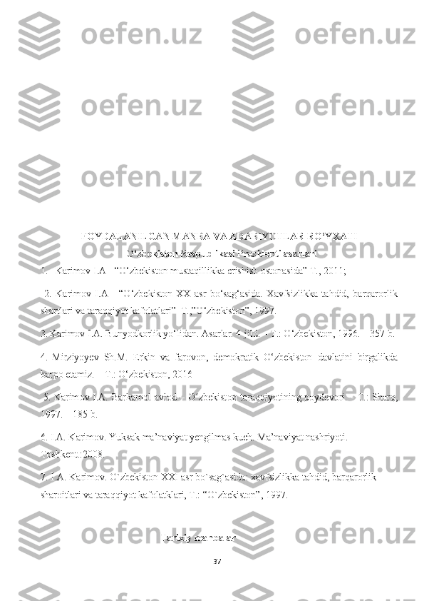 FOYDALANILGAN MANBA VA ADABIYOTLAR RO‘YXATI
O‘zbekiston Respublikasi Prezidenti asarlari
1.   Karimov I.A - “O‘zbѐkiston mustaqillikka erishish ostonasida” T., 2011;
  2.   Karimov   I.A   -   “O‘zbekiston   XX   asr   bo‘sag‘asida.   Xavfsizlikka   tahdid,   barqarorlik
shartlari va taraqqiyot kafolatlari”  T.,”O‘zbekiston”, 1997.
3.   Karimov I.A. Bunyodkorlik yo‘lidan. Asarlar. 4-jild. – T.: O‘zbekiston, 1996. – 357 b.
4.   Mirziyoyev   Sh.M.   Erkin   va   farovon,   demokratik   O‘zbekiston   davlatini   birgalikda
barpo etamiz. –  Т .: O‘zbekiston, 2016
  5.   K а rim о v I. А . B а rk а m о l   а vl о d – O zbekist	
ʻ о n t а r а qqiyotining p о yd ѐ v о ri. - T.: Sh а rq,
1997. – 185 b.
6.   I.A. Karimov. Yuksak ma’naviyat yengilmas kuch. Ma’naviyat nashriyoti. 
Toshkent.:2008.
7.  I .A. Karimov. O`zbekiston XXI asr bo`sag`asida: xavfsizlikka tahdid, barqarorlik 
sharoitlari va taraqqiyot kafolatklari, T.: “O`zbekiston”, 1997.
                                                Tarixiy manbalar
37 